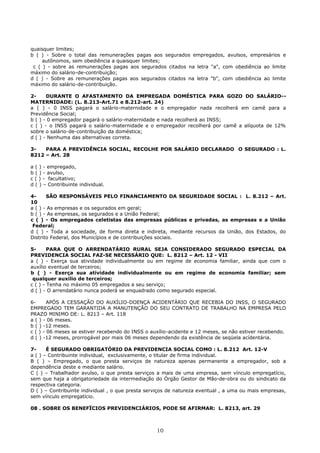 quaisquer limites;
b ( ) - Sobre o total das remunerações pagas aos segurados empregados, avulsos, empresários e
autônomos, sem obediência a quaisquer limites;
c ( ) - sobre as remunerações pagas aos segurados citados na letra "a", com obediência ao limite
máximo do salário-de-contribuição;
d ( ) - Sobre as remunerações pagas aos segurados citados na letra "b", com obediência ao limite
máximo do salário-de-contribuição.
2- DURANTE O AFASTAMENTO DA EMPREGADA DOMÉSTICA PARA GOZO DO SALÁRIO--
MATERNIDADE: (L. 8.213-Art.71 e 8.212-art. 24)
a ( ) - 0 INSS pagará o salário-maternidade e o empregador nada recolherá em camê para a
Previdência Social;
b ( ) - 0 empregador pagará o salário-maternidade e nada recolherá ao INSS;
c ( ) - o INSS pagará o salário-maternidade e o empregador recolherá por camê a alíquota de 12%
sobre o salário-de-contribuição da doméstica;
d ( ) - Nenhuma das alternativas correta.
3- PARA A PREVIDÊNCIA SOCIAL, RECOLHE POR SALÁRIO DECLARADO O SEGURADO : L.
8212 – Art. 28
a ( ) - empregado,
b ( ) - avulso,
c ( ) - facultativo;
d ( ) – Contribuinte individual.
4- SÃO RESPONSÁVEIS PELO FINANCIAMENTO DA SEGURIDADE SOCIAL : L. 8.212 – Art.
10
a ( ) - As empresas e os segurados em geral;
b ( ) - As empresas, os segurados e a União Federal;
c ( ) - Os empregados celetistas das empresas públicas e privadas, as empresas e a União
Federal;
d ( ) - Toda a sociedade, de forma direta e indireta, mediante recursos da União, dos Estados, do
Distrito Federal, dos Municípios e de contribuições sociais.
5- PARA QUE O ARRENDATÁRIO RURAL SEJA CONSIDERADO SEGURADO ESPECIAL DA
PREVIDENCIA SOCIAL FAZ-SE NECESSÁRIO QUE: L. 8212 – Art. 12 - VII
a ( ) - Exerça sua atividade individualmente ou em regime de economia familiar, ainda que com o
auxílio eventual de terceiros;
b ( ) - Exerça sua atividade individualmente ou em regime de economia familiar; sem
qualquer auxilio de terceiros;
c ( ) - Tenha no máximo 05 empregados a seu serviço;
d ( ) - O arrendatário nunca poderá se enquadrado como segurado especial.
6- APÓS A CESSAÇÃO DO AUXÍLIO-DOENÇA ACIDENTÁRIO QUE RECEBIA DO INSS, O SEGURADO
EMPREGADO TEM GARANTIDA A MANUTENÇÃO DO SEU CONTRATO DE TRABALHO NA EMPRESA PELO
PRAZO MINIMO DE: L. 8213 – Art. 118
a ( ) - 06 meses.
b ( ) -12 meses.
c ( ) - 06 meses se estiver recebendo do INSS o auxílio-acidente e 12 meses, se não estiver recebendo.
d ( ) -12 meses, prorrogável por mais 06 meses dependendo da existência de seqüela acídentária.
7- É SEGURADO OBRIGATÓRIO DA PREVIDENCIA SOCIAL COMO : L. 8.212 Art. 12-V
a ( ) – Contribuinte individual, exclusivamente, o titular de firma individual.
B ( ) – Empregado, o que presta serviços de natureza apenas permanente a empregador, sob a
dependência deste e mediante salário.
C ( ) – Trabalhador avulso, o que presta serviços a mais de uma empresa, sem vínculo empregatício,
sem que haja a obrigatoriedade da intermediação do Órgão Gestor de Mão-de-obra ou do sindicato da
respectiva categoria.
D ( ) – Contribuinte individual , o que presta serviços de natureza eventual , a uma ou mais empresas,
sem vínculo empregatício.
08 . SOBRE OS BENEFÏCIOS PREVIDENCIÁRIOS, PODE SE AFIRMAR: L. 8213, art. 29
10
 