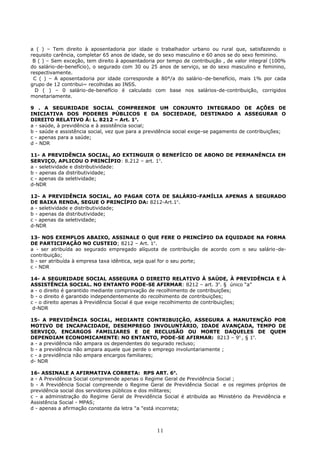 a ( ) – Tem direito à aposentadoria por idade o trabalhador urbano ou rural que, satisfazendo o
requisito carência, completar 65 anos de idade, se do sexo masculino e 60 anos se do sexo feminino.
B ( ) – Sem exceção, tem direito à aposentadoria por tempo de contribuição , de valor integral (100%
do salário-de-benefício), o segurado com 30 ou 25 anos de serviço, se do sexo masculino e feminino,
respectivamente.
C ( ) – A aposentadoria por idade corresponde a 80°/a do salário-de-benefício, mais 1% por cada
grupo de 12 contribui~ recolhidas ao INSS.
D ( ) – 0 salário-de-benefício é calculado com base nos salários-de-contribuição, corrigidos
monetariamente.
9 . A SEGURIDADE SOCIAL COMPREENDE UM CONJUNTO INTEGRADO DE AÇÕES DE
INICIATIVA DOS PODERES PÚBLICOS E DA SOCIEDADE, DESTINADO A ASSEGURAR O
DIREITO RELATIVO À: L. 8212 – Art. 1o
.
a - saúde, à previdência e à assistência social;
b - saúde e assistência social, vez que para a previdência social exige-se pagamento de contribuições;
c - apenas para a saúde;
d - NDR
11- A PREVIDÊNCIA SOCIAL, AO EXTINGUIR O BENEFÍCIO DE ABONO DE PERMANÊNCIA EM
SERVIÇO, APLICOU O PRINCÍPIO: 8.212 – art. 1o
.
a - seletividade e distributividade:
b - apenas da distributividade;
c - apenas da seletividade;
d-NDR
12- A PREVIDÊNCIA SOCIAL, AO PAGAR COTA DE SALÁRIO-FAMÍLIA APENAS A SEGURADO
DE BAIXA RENDA, SEGUE O PRINCÍPIO DA: 8212-Art.1o
.
a - seletividade e distributividade;
b - apenas da distributividade;
c - apenas da seletividade;
d-NDR
13- NOS EXEMPLOS ABAIXO, ASSINALE O QUE FERE O PRINCÍPIO DA EQUIDADE NA FORMA
DE PARTICIPAÇÃO NO CUSTEIO; 8212 – Art. 1o
.
a - ser atribuída ao segurado empregado alíquota de contribuição de acordo com o seu salário-de-
contribuição;
b - ser atribuída à empresa taxa idêntica, seja qual for o seu porte;
c - NDR
14- A SEGURIDADE SOCIAL ASSEGURA O DIREITO RELATIVO À SAÚDE, À PREVIDÊNCIA E À
ASSISTÊNCIA SOCIAL. NO ENTANTO PODE-SE AFIRMAR: 8212 – art. 3o
. § único “a”
a - o direito é garantido mediante comprovação de recolhimento de contribuições;
b - o direito é garantido independentemente do recolhimento de contribuições;
c - o direito apenas à Previdência Social é que exige recolhimento de contribuições;
d-NDR
15- A PREVIDÊNCIA SOCIAL, MEDIANTE CONTRIBUIÇÃO, ASSEGURA A MANUTENÇÃO POR
MOTIVO DE INCAPACIDADE, DESEMPREGO INVOLUNTÁRIO, IDADE AVANÇADA, TEMPO DE
SERVIÇO, ENCARGOS FAMILIARES E DE RECLUSÃO OU MORTE DAQUELES DE QUEM
DEPENDIAM ECONOMICAMENTE: NO ENTANTO, PODE-SE AFIRMAR: 8213 – 9o
, § 1o
.
a - a previdência não ampara os dependentes do segurado recluso;
b - a previdência não ampara aquele que perde o emprego involuntariamente ;
c - a previdência não ampara encargos familiares;
d- NDR
16- ASSINALE A AFIRMATIVA CORRETA: RPS ART. 6o
.
a - A Previdência Social compreende apenas o Regime Geral de Previdência Social ;
b - A Previdência Social compreende o Regime Geral de Previdência Social e os regimes próprios de
previdência social dos servidores públicos e dos militares;
c - a administração do Regime Geral de Previdência Social é atribuída ao Ministério da Previdência e
Assistência Social - MPAS;
d - apenas a afirmação constante da letra "a "está incorreta;
11
 