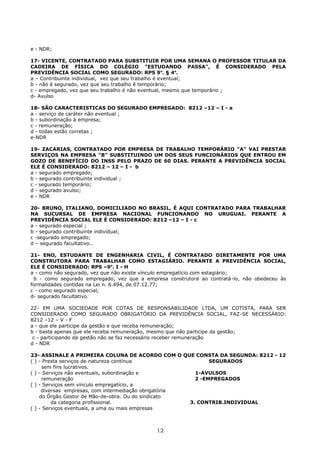 e - NDR;
17- VICENTE, CONTRATADO PARA SUBSTITUIR POR UMA SEMANA O PROFESSOR TITULAR DA
CADEIRA DE FÍSICA DO COLÉGIO "ESTUDANDO PASSA", É CONSIDERADO PELA
PREVIDÊNCIA SOCIAL COMO SEGURADO: RPS 9o
. § 4o
.
a – Contribuinte individual, vez que seu trabalho é eventual;
b - não é segurado, vez que seu trabalho ê temporário;
c - empregado, vez que seu trabalho é não eventual, mesmo que temporário ;
d- Avulso
18- SÃO CARACTERISTICAS DO SEGURADO EMPREGADO: 8212 –12 – I - a
a - serviço de caráter não eventual ;
b - subordinação à empresa;
c - remuneração;
d - todas estão corretas ;
e-NDR
19- ZACARIAS, CONTRATADO POR EMPRESA DE TRABALHO TEMPORÁRIO "A" VAI PRESTAR
SERVIÇOS NA EMPRESA "B" SUBSTITUINDO UM DOS SEUS FUNCIONÁRIOS QUE ENTROU EM
GOZO DE BENEFÍCIO DO INSS PELO PRAZO DE 60 DIAS. PERANTE A PREVIDÊNCIA SOCIAL
ELE É CONSIDERADO: 8212 – 12 – I - b
a - segurado empregado;
b - segurado contribuinte individual ;
c - segurado temporário;
d - segurado avulso;
e - NDR
20- BRUNO, ITALIANO, DOMICILIADO NO BRASIL, É AQUI CONTRATADO PARA TRABALHAR
NA SUCURSAL DE EMPRESA NACIONAL FUNCIONANDO NO URUGUAI. PERANTE A
PREVIDÊNCIA SOCIAL ELE É CONSIDERADO: 8212 –12 – I - c
a - segurado especial ;
b - segurado contribuinte individual;
c -segurado empregado;
d – segurado facultativo..
21- ENO, ESTUDANTE DE ENGENHARIA CIVIL, É CONTRATADO DIRETAMENTE POR UMA
CONSTRUTORA PARA TRABALHAR COMO ESTAGIÁRIO. PERANTE A PREVIDÊNCIA SOCIAL,
ELE É CONSIDERADO: RPS –9o
. I - H
a - como não segurado, vez que não existe vínculo empregatício com estagiário;
b - como segurado empregado, vez que a empresa construtora ao contratá-lo, não obedeceu às
formalidades contidas na Lei n. 6.494, de 07.12.77;
c - como segurado especial;
d- segurado facultativo.
22- EM UMA SOCIEDADE POR COTAS DE RESPONSABILIDADE LTDA, UM COTISTA, PARA SER
CONSIDERADO COMO SEGURADO OBRIGATÓRIO DA PREVIDÊNCIA SOCIAL, FAZ-SE NECESSÁRIO:
8212 –12 – V - F
a - que ele participe da gestão e que receba remuneração;
b - basta apenas que ele receba remuneração, mesmo que não participe da gestão;
c - participando da gestão não se faz necessário receber remuneração
d - NDR
23- ASSINALE A PRIMEIRA COLUNA DE ACORDO COM O QUE CONSTA DA SEGUNDA: 8212 - 12
( ) - Presta serviços de natureza contínua SEGURADOS
sem fins lucrativos.
( ) - Serviços não eventuais, subordinação e 1-AVULSOS
remuneração 2 -EMPREGADOS
( ) - Serviços sem vínculo empregatício, a
diversas empresas, com intermediação obrigatória
do Órgão Gestor de Mão-de-obra. Ou do sindicato
da categoria profissional. 3. CONTRIB.INDIVIDUAL
( ) - Serviços eventuais, a uma ou mais empresas
12
 