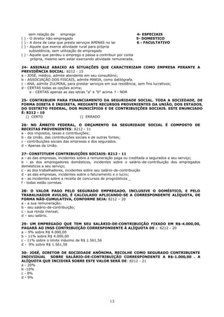 sem relação de emprego 4- ESPECIAIS
( ) - O diretor não-empregado 5- DOMESTICO
( ) - A dona de casa que presta serviços APENAS no lar 6 - FACULTATIVO
( ) - Aquele que exerce atividade rural para própria
subsistência, sem utilização de empregado
( ) - Aquele que perdeu o emprego e passa a contribuir por conta
própria, mesmo sem estar exercendo atividade remunerada.
24- ASSINALE ABAIXO AS SITUAÇÕES QUE CARACTERIZAM COMO EMPRESA PERANTE A
PREVIDÊNCIA SOCIAL: 8212 - 15
a - JOSÉ, médico, admite atendente em seu consultório;
b - ASSOCIAÇÃO DOS FISCAIS, admite MARIA, como datilógrafa.
c - ANA, admite ZULMIRA, para prestar serviços em sua residência, sem fins lucrativos;
d - CERTAS todas as opções acima;
e - CERTAS apenas as das letras "a" e "b" acima. f - NDR
25- CONTRIBUEM PARA FINANCIAMENTO DA SEGURIDADE SOCIAL. TODA A SOCIEDADE, DE
FORMA DIRETA E INDIRETA, MEDIANTE RECURSOS PROVENIENTES DA UNIÃO, DOS ESTADOS,
DO DISTRITO FEDERAL, DOS MUNICÍPIOS E DE CONTRIBUIÇÔES SOCIAIS. ESTE ENUNCIADO
É: 8212 - 10
() CERTO () ERRADO
26- NO ÂMBITO FEDERAL, O ORÇAMENTO DA SEGURIDADE SOCIAL É COMPOSTO DE
RECEITAS PROVENIENTES: 8212 - 11
a - dos impostos, taxas e contribuições;
b - da União, das contribuições sociais e de outras fontes;
c - contribuições sociais das empresas e dos segurados.
d – Apenas da União.
27- CONSTITUEM CONTRIBUIÇÔES SOCIAIS: 8212 - 11
a - as das empresas, incidentes sobre a remuneração paga ou creditada a segurados a seu serviço;
b - as dos empregadores domésticos, incidentes sobre o salário-de-contribuição dos empregados
domésticos a seu serviço;
c - as dos trabalhadores, incidentes sobre seu salário-de-contribuição
d - as das empresas, incidentes sobre o faturamento e o lucro;
e - as incidentes sobre a receita de concursos de prognósticos _
f - todas estão corretas.
28- O VALOR PAGO PELO SEGURADO EMPREGADO, INCLUSIVE O DOMÉSTICO, E PELO
TRABALHADOR AVULSO, É CALCULADO APLICANDO-SE A CORRESPONDENTE ALÍQUOTA, DE
FORMA NÃO-CUMULATIVA, CONFORME SEJA: 8212 – 20
a - a sua remuneração;
b - seu salário-de-contribuição;
c - sua renda mensal;
d – seu salário.
29- UM EMPREGADO QUE TEM SEU SALÁRIO-DE-CONTRIBUIÇÃO FIXADO EM R$-4.000,00,
PAGARÁ AO INSS CONTRIBUIÇÃO CORRESPONDENTE À ALÍQUOTA DE :: 8212 - 20
a – 9% sobre R$ 4.000,00
b – 11% sobre R$ 4.000,00
c - 11% sobre o limite máximo de R$ 1.561,56
d - 9% sobre R$ 1.561,56
30- JOSÉ, DIRETOR DE SOCIEDADE ANÔNIMA, RECOLHE COMO SEGURADO CONTRIBUINTE
INDIVIDUAL SOBRE SALÁRIO-DE-CONTRIBUIÇÃO CORRESPONDENTE A R$-1.000,00 . A
ALÍQUOTA QUE INCIDIRÁ SOBRE ESTE VALOR SERÁ DE: 8212 - 21
a - 20%
b -10%
c - 8%
d - 9%
13
 