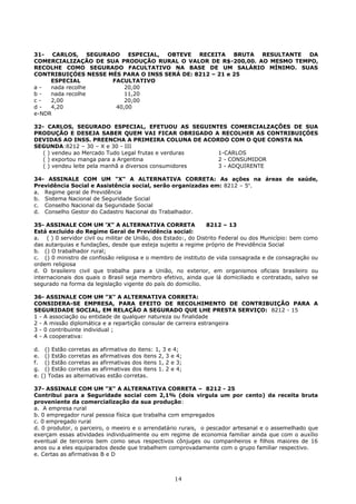 31- CARLOS, SEGURADO ESPECIAL, OBTEVE RECEITA BRUTA RESULTANTE DA
COMERCIALIZAÇÃO DE SUA PRODUÇÃO RURAL O VALOR DE R$-200,00. AO MESMO TEMPO,
RECOLHE COMO SEGURADO FACULTATIVO NA BASE DE UM SALÁRIO MÍNIMO. SUAS
CONTRIBUIÇÓES NESSE MÉS PARA O INSS SERÁ DE: 8212 – 21 e 25
ESPECIAL FACULTATIVO
a - nada recolhe 20,00
b - nada recolhe 11,20
c - 2,00 20,00
d - 4,20 40,00
e-NDR
32- CARLOS, SEGURADO ESPECIAL, EFETUOU AS SEGUINTES COMERCIALZAÇÕES DE SUA
PRODUÇÃO E DESEJA SABER QUEM VAI FICAR OBRIGADO A RECOLHER AS CONTRIBUIÇÓES
DEVIDAS AO INSS. PREENCHA A PRIMEIRA COLUNA DE ACORDO COM O QUE CONSTA NA
SEGUNDA:8212 – 30 – X e 30 - III
( ) vendeu ao Mercado Tudo Legal frutas e verduras 1-CARLOS
( ) exportou manga para a Argentina 2 - CONSUMIDOR
( ) vendeu leite pela manhã a diversos consumidores 3 - ADQUIRENTE
34- ASSINALE COM UM "X" A ALTERNATIVA CORRETA: As ações na áreas de saúde,
Previdência Social e Assistência social, serão organizadas em: 8212 – 5o
.
a. Regime geral de Previdência
b. Sistema Nacional de Seguridade Social
c. Conselho Nacional da Seguridade Social
d. Conselho Gestor do Cadastro Nacional do Trabalhador.
35- ASSINALE COM UM 'X" A ALTERNATIVA CORRETA 8212 – 13
Está excluído do Regime Geral de Previdência social:
a. ( ) 0 servidor civil ou militar de União, dos Estado:, do Distrito Federal ou dos Município: bem como
das autarquias e fundações, desde que esteja sujeito a regime próprio de Previdência Social
b. () O trabalhador rural;
c. () 0 ministro de confissão religiosa e o membro de instituto de vida consagrada e de consagração ou
ordem religiosa
d. O brasileiro civil que trabalha para a União, no exterior, em organismos oficiais brasileiro ou
internacionais dos quais o Brasil seja membro efetivo, ainda que lá domiciliado e contratado, salvo se
segurado na forma da legislação vigente do país do domicílio.
36- ASSINALE COM UM "X" A ALTERNATIVA CORRETA:
CONSIDERA-SE EMPRESA, PARA EFEITO DE RECOLHIMENTO DE CONTRIBUIÇÃO PARA A
SEGURIDADE SOCIAL, EM RELAÇÃO A SEGURADO QUE LHE PRESTA SERVIÇO: 8212 - 15
1 - A associação ou entidade de qualquer natureza ou finalidade
2 - A missão diplomática e a repartição consular de carreira estrangeira
3 - 0 contribuinte individual ;
4 - A cooperativa:
d. () Estão corretas as afirmativa do itens: 1, 3 e 4;
e. () Estão corretas as afirmativas dos itens 2, 3 e 4;
f. () Estão corretas as afirmativas dos itens 1, 2 e 3;
g. () Estão corretas as afirmativas dos itens 1. 2 e 4;
e. () Todas as alternativas estão corretas.
37- ASSINALE COM UM "X" A ALTERNATIVA CORRETA – 8212 - 25
Contribui para a Seguridade social com 2,1% (dois virgula um por cento) da receita bruta
proveniente da comercialização da sua produção:
a. A empresa rural
b. 0 empregador rural pessoa física que trabalha com empregados
c. 0 empregado rural
d. 0 produtor, o parceiro, o meeiro e o arrendatário rurais, o pescador artesanal e o assemelhado que
exerçam essas atividades individualmente ou em regime de economia familiar ainda que com o auxílio
eventual de terceiros bem como seus respectivos cônjuges ou companheiros e filhos maiores de 16
anos ou a eles equiparados desde que trabalhem comprovadamente com o grupo familiar respectivo.
e. Certas as afirmativas B e D
14
 
