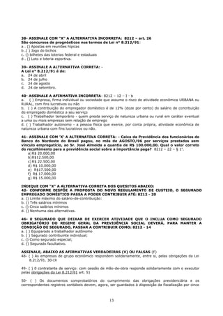 38- ASSINALE COM "X" A ALTERNATIVA INCORRETA: 8212 – art. 26
São concursos de prognósticos nos termos de Lei n° 8.212/91:
a . () Apostas em reuniões hípicas
b .( ) Jogo do bichos
c. () bilhetes das loterias federal e estaduais
d . () Loto e loteria esportiva.
39- ASSINALE A ALTERNATIVA CORRETA: -
A Lei n° 8.212/91 é de:
a. 24 de abril
b. 24 de julho
c. 24 de agosto
d. 24 de setembro.
40- ASSINALE A AFIRMATIVA INCORRETA: 8212 – 12 – I - b
a. ( ) Empresa, firma individual ou sociedade que assume o risco de atividade econômica URBANA ou
RURAL, com fins lucrativos ou não
b. ( ) A contribuição do empregador doméstico é de 12% (doze por cento) do salário de contribuição
do empregado doméstico a seu serviço
c. ( ) Trabalhador temporário - quem presta serviço de natureza urbana ou rural em caráter eventual
a uma ou mais empresas sem relação de emprego
d. ( ) Trabalhador autónomo - a pessoa física que exerce, por conta própria, atividade econômica de
natureza urbana com fins lucrativos ou não.
41- ASSINALE COM 'X' A ALTERNATIVA CORRETA: - Caixa da Previdência dos funcionários do
Banco do Nordeste do Brasil pagou, no mês de AGOSTO/96 por serviços prestados sem
vínculo empregatício, ao Sr. José Almeida a quantia de R$ 100.000,00. Qual o valor correto
do recolhimento para a previdência social sobre a importância paga? 8212 – 22 – § 1o
.
a)R$ 20.000,00
b)R$12.500,00
c) R$ 22.500,00
d) R$ 10.000,00
e) R$17.500,00
f) R$ 17.000,00
g) R$ 15.000,00
INDIQUE COM "X" A ALTERNATIVA CORRETA DOS QUESITOS ABAIXO:
42- CONFORME DISPÕE A PROPOSTA DO NOVO REGULAMENTO DE CUSTEIO, O SEGURADO
EMPREGADO DOMÉSTICO PASSA A PODER CONTRIBUIR ATÉ: 8212 - 20
a. () Limite máximo do salário-de-contribuição:
b. () Três salários mínimos
c. () Cinco salários mínimos
d. () Nenhuma das alternativas.
46- 0 SEGURADO QUE DEIXAR DE EXERCER ATIVIDADE QUE O INCLUA COMO SEGURADO
OBRIGATÓRIO DO REGIME GERAL DA PREVIDÊNCIA SOCIAL DEVERÁ, PARA MANTER A
CONDIÇÃO DE SEGURADO, PASSAR A CONTRIBUIR COMO: 8212 - 14
a. ( ) Equiparado a trabalhador autônomo
b. ( ) Segurado contribuinte individual;
c. () Como segurado especial;
d. () Segurado facultativo.
ASSINALE, ABAIXO AS AFIRMATIVAS VERDADEIRAS (V) OU FALSAS (F)
48- ( ) As empresas de grupo econômico respondem solidariamente, entre si, pelas obrigações da Lei
8.212/91. 30-IX
49- ( ) 0 contratante de serviço: com cessão de mão-de-obra responde solidariamente com o executor
pelas obrigações da Lei 8.212/91 art. 51
50- ( ) Os documentos comprobatórios do cumprimento das obrigações previdenciária e os
correspondentes registros contábeis devem, agora, ser guardados à disposição da fiscalização por cinco
15
 