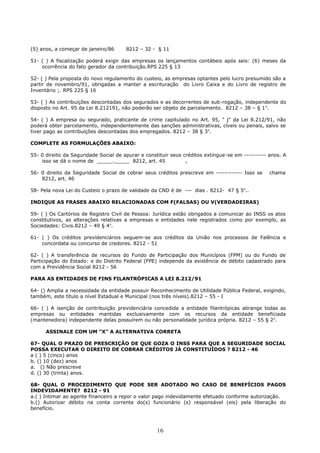 (5) anos, a começar de janeiro/86 8212 – 32 - § 11
51- ( ) A fiscalização poderá exigir das empresas os lançamentos contábeis após seis: (6) meses da
ocorrência do fato gerador da contribuição.RPS 225 § 13
52- ( ) Pela proposta do novo regulamento do custeio, as empresas optantes pelo lucro presumido são a
partir de novembro/91, obrigadas a manter a escrituração do Livro Caixa e do Livro de registro de
Inventário ;. RPS 225 § 16
53- ( ) As contribuições descontadas dos segurados e as decorrentes de sub-rogação, independente do
disposto no Art. 95 da Lei 8.212191, não poderão ser objeto de parcelamento. 8212 – 38 – § 1o
.
54- ( ) A empresa ou segurado, praticante de crime capitulado no Art. 95, " j" da Lei 8.212/91, não
poderá obter parcelamento, independentemente das sanções administrativas, cíveis ou penais, salvo se
tiver pago as contribuições descontadas dos empregados. 8212 – 38 § 3o
.
COMPLETE AS FORMULAÇÕES ABAIXO:
55- 0 direito da Seguridade Social de apurar e constituir seus créditos extingue-se em ---------- anos. A
isso se dá o nome de _____._____ 8212, art. 45 ,
56- 0 direito da Seguridade Social de cobrar seus créditos prescreve em ------------ Isso se chama
8212, art. 46
58- Pela nova Lei do Custeio o prazo de validade da CND é de --- dias . 8212- 47 § 5o
..
INDIQUE AS FRASES ABAIXO RELACIONADAS COM F(FALSAS) OU V(VERDADEIRAS)
59- ( ) Os Cartórios de Registro Civil de Pessoa: Jurídica estão obrigados a comunicar ao INSS os atos
constitutivos, as alterações relativas a empresas e entidades nele registrados como por exemplo, as
Sociedades: Civis.8212 – 49 § 4o
.
61- ( ) Os créditos previdenciários seguem-se aos créditos da União nos processos de Falência e
concordata ou concurso de credores. 8212 - 51
62- ( ) A transferência de recursos do Fundo de Participação dos Municípios (FPM) ou do Fundo de
Participação do Estado: e do Distrito Federal (FPE) independe da existência de débito cadastrado para
com a Previdência Social 8212 - 56
PARA AS ENTIDADES DE FINS FILANTRÓPICAS A LEI 8.212/91
64- () Amplia a necessidade da entidade possuir Reconhecimento de Utilidade Pública Federal, exigindo,
também, este título a nível Estadual e Municipal (nos três níveis).8212 – 55 - I
66- ( ) A isenção de contribuição previdenciária concedida a entidade filantrópicas abrange todas as
empresas ou entidades mantidas exclusivamente com os recursos da entidade beneficiada
(mantenedora) independente delas possuírem ou não personalidade jurídica própria. 8212 – 55 § 2o
.
ASSINALE COM UM "X" A ALTERNATIVA CORRETA
67- QUAL O PRAZO DE PRESCRIÇÃO DE QUE GOZA O INSS PARA QUE A SEGURIDADE SOCIAL
POSSA EXECUTAR O DIREITO DE COBRAR CRÉDITOS JÁ CONSTITUÍDOS ? 8212 - 46
a ( ) 5 (cinco) anos
b. () 10 (dez) anos
a. () Não prescreve
d. () 30 (trinta) anos.
68- QUAL O PROCEDIMENTO QUE PODE SER ADOTADO NO CASO DE BENEFÍCIOS PAGOS
INDEVIDAMENTE? 8212 - 91
a.( ) Intimar ao agente financeiro a repor o valor pago indevidamente efetuado conforme autorização.
b.() Autorizar débito na conta corrente do(s) funcionário (s) responsável (eis) pela liberação do
benefício.
16
 