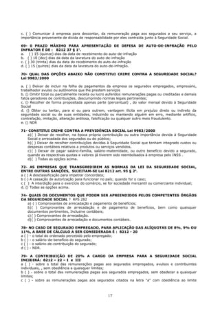 c. ( ) Comunicar à empresa para descontar, da remuneração paga aos segurados a seu serviço, a
importância proveniente de dívida de responsabilidade por eles contraída junto à Seguridade Social.
69- 0 PRAZO MÁXIMO PARA APRESENTAÇÃO DE DEFESA DE AUTO-DE-INFRAÇÃO PELO
INFRATOR É DE : 8212 37 § 1o
.
a. ( ) 15 (quinze) dias da data de recebimento do auto-de-infração
b. ( ) 10 (dez) dias da data da lavratura do auto-de-infração
c. ( ) 30 (trinta) dias da data do recebimento do auto-de-infração
d. ( ) 15 (quinze) dias da data da lavratura do auto-de-infração.
70- QUAL DAS OPÇÕES ABAIXO NÃO CONSTITUI CRIME CONTRA A SEGURIDADE SOCIAL?
Lei 9983/2000
a. ( ) Deixar de incluir na folha de pagamentos da empresa os segurados empregados, empresário,
trabalhador avulso ou autônomos que lhe prestem serviços
b. () Omitir total ou parcialmente receita ou lucro auferidos remunerações pagas ou creditadas e demais
fatos geradores de contribuições, descumprindo normas legais pertinentes;
c. () Recolher de forma propositada apenas parte (percentual) , do valor mensal devido à Seguridade
Social
d. () Obter ou tentar, para si ou para outrem, vantagem ilícita em prejuízo direto ou indireto da
seguridade social ou de suas entidades, induzindo ou mantendo alguém em erro, mediante artifício,
contrafação, imitação, alteração ardilosa, falsificação ou qualquer outro meio fraudulento.
e. () NDR
71- CONSTITUI CRIME CONTRA A PREVIDÉNCIA SOCIAL Lei 9983/2000
a)( ) Deixar de recolher, na época própria contribuição ou outra importância devida à Seguridade
Social e arrecadada dos segurados ou do público;
b)( ) Deixar de recolher contribuições devidas à Seguridade Social que tenham integrado custos ou
despesas contábeis relativos a produtos ou serviços vendidos.
c) ( ) Deixar de pagar salário-família, salário-matemidade, ou outro benefício devido a segurado,
quando as respectivas quotas e valores já tiverem sido reembolsados à empresa pelo INSS .
d)( ) Todas as opções acima.
72- AS EMPRESAS QUE TRANSGREDIREM AS NORMAS DA LEI DA SEGURIDADE SOCIAL,
ENTRE OUTRAS SANÇÔES, SUJEITAM-SE Lei 8212 art. 95 § 2o
.
a ( ) A desclassificação para impetrar concordata;
b ( ) A cassação de autorização para funcionar no país; quando for o caso;
c ( ) A interdição para o exercício do comércio, se for sociedade mercantil ou comerciante individual;
d. () Todas as opções acima.
74- QUAIS OS DOCUMENTOS QUE PODEM SER APREENDIDOS PELOS COMPETENTES ÓRGÃOS
DA SEGURIDADE SOCIAL ? RPS 282
a) ( ) Comprovantes de arrecadação e pagamento de benefícios;
b)( ) Comprovantes de arrecadação e de pagamento de benefícios, bem como quaisquer
documentos pertinentes, Inclusive contábeis;
c) ( ) Comprovantes de arrecadação.
d)( ) Comprovantes de arrecadação e documentos contábeis.
78- NO CASO DE SEGURADO EMPREGADO, PARA APLICAÇÃO DAS ALÍQUOTAS DE 8%, 9% OU
11%, A BASE DE CÁLCULO A SER CONSIDERADA É : 8212 - 20
a ( ) - o total do ordenado percebido pelo empregado;
b ( ) - o salário-de-benefício do segurado;
c ( ) - o salário-de-contribuição do segurado;
d ( ) - NDR.
79- A CONTRIBUIÇÃO DE 20% A CARGO DA EMPRESA PARA A SEGURIDADE SOCIAL
INCIDIRÁ: 8212 – 22 – I e III
a ( ) - sobre o total das remunerações pagas aos segurados empregados, avulsos e contribuintes
individuais, , sem obediência a quaisquer limites;
b ( ) - sobre o total das remunerações pagas aos segurados empregados, sem obedecer a quaisquer
limites;
c ( ) - sobre as remunerações pagas aos segurados citados na letra "a" com obediência ao limite
17
 