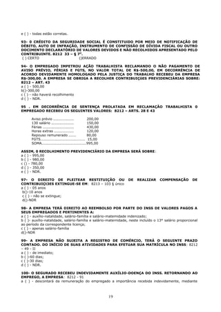 e ( ) - todas estão corretas.
93- 0 CRÉDITO DA SEGURIDADE SOCIAL É CONSTITUíDO POR MEIO DE NOTIFICAÇÃO DE
DÉBITO, AUTO DE INFRAÇÃO, INSTRUMENTO DE CONFISSÃO DE DÍVIDA FISCAL OU OUTRO
DOCIMENTO DECLARATÓRIO DE VALORES DEVIDOS E NÃO RECOLHIDOS APRESENTADO PELO
CONTRIBUINTE. 8212 33 – § 7O
.
( ) CERTO ()ERRADO
94- O EMPREGADO IMPETROU AÇÃO TRABALHISTA RECLAMANDO O NÃO PAGAMENTO DE
AVISO PRÉVIO, FÉRIAS E FGTS, NO VALOR TOTAL DE R$-500,00, EM DECORRÉNCIA DE
ACORDO DEVIDAMENTE HOMOLOGADO PELA JUSTIÇA DO TRABALHO RECEBEU DA EMPRESA
R$-300,00. A EMPRESA SE OBRIGA A RECOLHER CONTRIBUIÇõES PREVIDENCIÁRIAS SOBRE:
8212 – ART. 43
a ( ) - 500,00
b()-300,00
c ( ) - não haverá recolhimento
d ( ) - NDR.
95 . EM DECORRÊNCIA DE SENTENÇA PROLATADA EM RECLAMAÇÃO TRABALHISTA 0
EMPREGADO RECEBEU OS SEGUINTES VALORES: 8212 – ARTS. 28 E 43
Aviso prévio ................ 200,00
130 salário .................. 150,00
Férias ......................... 430,00
Horas extras ................ 120,00
Repouso remunerado ...... 80,00
FGTS.................................... 15,00
SOMA....................................995,00
ASSIM, 0 RECOLHIMENTO PREVIDENCIÁRIO DA EMPRESA SERÁ SOBRE:
a ( ) - 995,00
b ( ) - 980,00
c () - 780,00
d ( ) - 350,00
e ( ) - NDR.
97- O DIREITO DE PLEITEAR RESTITUIÇÃO OU DE REALIZAR COMPENSAÇÃO DE
CONTRIBUIÇt3ES EXTINGUE-SE EM: 8213 – 103 § único
a ( ) - 05 anos
b()-10 anos
c ( ) - não se extingue;
d()-NDR
98- A EMPRESA TERÁ DIREITO AO REEMBOLSO POR PARTE DO INSS DE VALORES PAGOS A
SEUS EMPREGADOS E PERTINENTES A:
a ( ) - auxílio-natalidade, salário-família e salário-matemidade indenizado;
b ( )- auxílio-natalidade, salário-família e salário-maternidade, neste incluído o 13° salário proporcional
ao período da correspondente licença;
c ( ) - apenas salário-família
d()-NDR
99- A EMPRESA NÃO SUJEITA A REGISTRO DE COMÉRCIO, TERÁ O SEGUINTE PRAZO
CONTADO. DO INÏCIO DE SUAS ATIVIDADES PARA EFETUAR SUA MATRÍCULA NO INSS: 8212
– 49 - II
a ( ) - de imediato;
b ( )-60 dias;
c ( )-30 dias;
d ( ) - NDR.
100- O SEGURADO RECEBEU INDEVIDAMENTE AUXÍLIO-DOENÇA DO INSS. RETORNANDO AO
EMPREGO, A EMPRESA: 8212 - 91
a ( ) - descontará da remuneração do empregado a importância recebida indevidamente, mediante
19
 