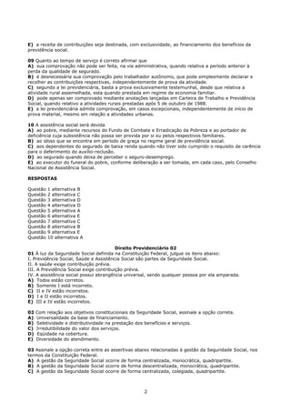 E) a receita de contribuições seja destinada, com exclusividade, ao financiamento dos benefícios da
previdência social.
09 Quanto ao tempo de serviço é correto afirmar que
A) sua comprovação não pode ser feita, na via administrativa, quando relativa a período anterior à
perda da qualidade de segurado.
B) é desnecessária sua comprovação pelo trabalhador autônomo, que pode simplesmente declarar e
recolher as contribuições respectivas, independentemente de prova da atividade.
C) segundo a lei previdenciária, basta a prova exclusivamente testemunhal, desde que relativa a
atividade rural assemelhada, esta quando prestada em regime de economia familiar.
D) pode apenas ser comprovado mediante anotações lançadas em Carteira de Trabalho e Previdência
Social, quando relativo a atividades rurais prestadas após 5 de outubro de 1988.
E) a lei previdenciária admite comprovação, em casos excepcionais, independentemente de início de
prova material, mesmo em relação a atividades urbanas.
10 A assistência social será devida
A) ao pobre, mediante recursos do Fundo de Combate e Erradicação da Pobreza e ao portador de
deficiência cuja subsistência não possa ser provida por si ou pelos respectivos familiares.
B) ao idoso que se encontra em período de graça no regime geral de previdência social.
C) aos dependentes do segurado de baixa renda quando não tiver sido cumprido o requisito de carência
para o deferimento do auxílio-reclusão.
D) ao segurado quando deixa de perceber o seguro-desemprego.
E) ao executor do funeral do pobre, conforme deliberação a ser tomada, em cada caso, pelo Conselho
Nacional de Assistência Social.
RESPOSTAS
Questão 1 alternativa B
Questão 2 alternativa C
Questão 3 alternativa D
Questão 4 alternativa D
Questão 5 alternativa A
Questão 6 alternativa E
Questão 7 alternativa C
Questão 8 alternativa B
Questão 9 alternativa E
Questão 10 alternativa A
Direito Previdenciário 02
01 À luz da Seguridade Social definida na Constituição Federal, julgue os itens abaixo:
I. Previdência Social, Saúde e Assistência Social são partes da Seguridade Social.
II. A saúde exige contribuição prévia.
III. A Previdência Social exige contribuição prévia.
IV. A assistência social possui abrangência universal, sendo qualquer pessoa por ela amparada.
A) Todos estão corretos.
B) Somente I está incorreto.
C) II e IV estão incorretos.
D) I e II estão incorretos.
E) III e IV estão incorretos.
02 Com relação aos objetivos constitucionais da Seguridade Social, assinale a opção correta.
A) Universalidade da base de financiamento.
B) Seletividade e distributividade na prestação dos benefícios e serviços.
C) Irredutibilidade do valor dos serviços.
D) Eqüidade na cobertura.
E) Diversidade do atendimento.
03 Assinale a opção correta entre as assertivas abaixo relacionadas à gestão da Seguridade Social, nos
termos da Constituição Federal.
A) A gestão da Seguridade Social ocorre de forma centralizada, monocrática, quadripartite.
B) A gestão da Seguridade Social ocorre de forma descentralizada, monocrática, quadripartite.
C) A gestão da Seguridade Social ocorre de forma centralizada, colegiada, quadripartite.
2
 