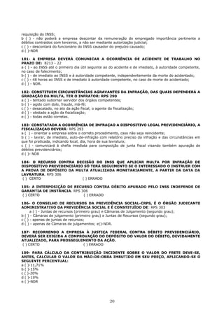 requisição do INSS;
b ( ) - não poderá a empresa descontar da remuneração do empregado importância pertinente a
débitos contraídos com terceiros, a não ser mediante autorização judicial;
c ( ) - descontará do funcionário do INSS causador do prejuízo causado;
d ( )-NDR
101- A EMPRESA DEVERÁ COMUNICAR A OCORRÊNCIA DE ACIDENTE DE TRABALHO NO
PRAZO DE: 8213 - 22
a ( ) - ao INSS até o primeiro dia útil seguinte ao do acidente e de imediato, à autoridade competente,
no caso de falecimento;
b ( ) - de imediato ao INSS e à autoridade competente, independentemente da morte do acidentado;
c ( ) - 48 horas ao INSS e de imediato à autoridade competente, no caso de morte do acidentado;
d ( ) - NDR.
102- CONSTITUEM CIRCUNSTÂNCIAS AGRAVANTES DA INFRAÇÃO, DAS QUAIS DEPENDERÁ A
GRADAÇÃO DA MULTA, TER O INFRATOR: RPS 290
a ( ) - tentado subornar servidor dos órgãos competentes;
b ( ) - agido com dolo, fraude, má-fé;
c ( ) - desacatado, no ato da ação fiscal, o agente da fiscalização;
d ( ) - obstado a ação da fiscalização;
e ( ) - todas estão corretas.
103- CONSTATADA A OCORRÊNCIA DE INFRAÇAO A DISPOSITIVO LEGAL PREVIDENCIÁRIO, A
FISCALIZAÇAO DEVERÁ: RPS 293
a ( ) - orientar a empresa sobre o correto procedimento, caso não seja reincidente;
b ( ) - lavrar, de imediato, auto-de-infração com relatório preciso da infração e das circunstâncias em
que foi praticada, indicando local, dia, hora de sua lavratura;
c ( ) - comunicará à chefia imediata para composição de junta fiscal visando também apuração de
débitos previdenciários;
d ( )- NDR
104- O RECURSO CONTRA DECISÃO DO INSS QUE APLICAR MULTA POR INFRAÇÃO DE
DISPOSITIVO PREVIDENCIÁRIO SÓ TERÁ SEGUIMENTO SE O INTERESSADO O INSTRUIR COM
A PROVA DE DEPÓSITO DA MULTA ATUALIZADA MONETARIAMENTE, A PARTIR DA DATA DA
LAVRATURA. RPS 306
( ) CERTO ( ) ERRADO
105- A INTERPOSIÇÃO DE RECURSO CONTRA DÉBITO APURADO PELO INSS INDEPENDE DE
GARANTIA DE INSTÂNCIA. RPS 306
( ) CERTO ( ) ERRADO
106- O CONSELHO DE RECURSOS DA PREVIDÊNCIA SOCIAL-CRPS, É O ÓRGÃO JUDICANTE
ADMINISTRATIVO DA PREVIDÊNCIA SOCIAL E É CONSTITUÍDO DE: RPS 303
a ( ) - Juntas de recursos (primeiro grau) e Câmaras de Julgamento (segundo grau);
b ( ) - Câmaras de julgamento (primeiro grau) e Juntas de Recursos (segundo grau);
c ( ) - apenas de juntas de recursos;
d ( ) - apenas de Câmaras de julgamentos; e()-NDR.
107- RECORRENDO A EMPRESA À JUSTIÇA FEDERAL CONTRA DÉBITO PREVIDENCIÁRIO,
DEVERÁ SER EXIGIDA A COMPROVAÇÃO DO DEPÓSITO DO VALOR DO DÉBITO, DEVIDAMENTE
ATUALIZADO, PARA PROSSEGUIMENTO DA AÇÃO.
( ) CERTO ( ) ERRADO
109- PARA CÁLCULO DA CONTRIBUIÇÃO INCIDENTE SOBRE O VALOR DO FRETE DEVE-SE,
ANTES, CALCULAR O VALOR DA MÃO-DE-OBRA IMBUTIDO EM SEU PREÇO, APLICANDO-SE O
SEGUINTE PERCENTUAL:
a ( )-11,71%
b ( )-15%
c ( )-20%
d ( )-10%
e ( )-NDR
20
 