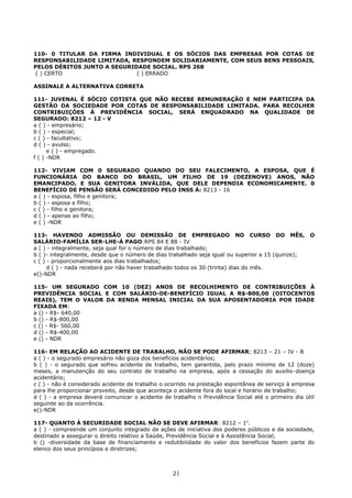 110- 0 TITULAR DA FIRMA INDIVIDUAL E OS SÓCIOS DAS EMPRESAS POR COTAS DE
RESPONSABILIDADE LIMITADA, RESPONDEM SOLIDARIAMENTE, COM SEUS BENS PESSOAIS,
PELOS DÉBITOS JUNTO A SEGURIDADE SOCIAL. RPS 268
( ) CERTO ( ) ERRADO
ASSINALE A ALTERNATIVA CORRETA
111- JUVENAL É SÓCIO COTISTA QUE NÃO RECEBE REMUNERAÇÃO E NEM PARTICIPA DA
GESTÃO DA SOCIEDADE POR COTAS DE RESPONSABILIDADE LIMITADA. PARA RECOLHER
CONTRIBUIÇÓES À PREVIDÊNCIA SOCIAL, SERÁ ENQUADRADO NA QUALIDADE DE
SEGURADO: 8212 – 12 - V
a ( ) - empresário;
b ( ) - especial;
c ( ) - facultativo;
d ( ) - avulso;
e ( ) - empregado.
f ( ) -NDR
112- VIVIAM COM 0 SEGURADO QUANDO DO SEU FALECIMENTO, A ESPOSA, QUE É
FUNCIONÁRIA DO BANCO DO BRASIL, UM FILHO DE 19 (DEZENOVE) ANOS, NÃO
EMANCIPADO, E SUA GENITORA INVÁLIDA, QUE DELE DEPENDIA ECONOMICAMENTE. 0
BENEFÍCIO DE PENSÃO SERÁ CONCEDIDO PELO INSS À: 8213 - 16
a ( ) - esposa, filho e genitora;
b ( ) - esposa e filho;
c ( ) - filho e genitora;
d ( ) - apenas ao filho;
e ( ) -NDR
113- HAVENDO ADMISSÃO OU DEMISSÃO DE EMPREGADO NO CURSO DO MÊS, O
SALÁRIO-FAMÍLIA SER-LHE-Á PAGO:RPS 84 E 88 - IV
a ( ) - integralmente, seja qual for o número de dias trabalhado;
b ( )- integralmente, desde que o número de dias trabalhado seja igual ou superior a 15 (quinze);
c ( ) - proporcionalmente aos dias trabalhados;
d ( ) - nada receberá por não haver trabalhado todos os 30 (trinta) dias do mês.
e()-NDR
115- UM SEGURADO COM 10 (DEZ) ANOS DE RECOLHIMENTO DE CONTRIBUIÇÕES À
PREVIDÊNCIA SOCIAL E COM SALÁRIO-DE-BENEFÍCIO IGUAL A R$-800,00 (OITOCENTOS
REAIS), TEM O VALOR DA RENDA MENSAL INICIAL DA SUA APOSENTADORIA POR IDADE
FIXADA EM:
a () - R$- 640,00
b () - R$-800,00
c () - R$- 560,00
d () - R$-400,00
e () - NDR
116- EM RELAÇÃO AO ACIDENTE DE TRABALHO, NÃO SE PODE AFIRMAR; 8213 – 21 – IV - B
a ( ) - o segurado empresário não goza dos benefícios acidentárìos;
b ( ) - o segurado que sofreu acidente de trabalho, tem garantida, pelo prazo mínimo de 12 (doze)
meses, a manutenção do seu contrato de trabalho na empresa, após a cessação do auxilio-doença
acidentário;
c ( ) - não é considerado acidente de trabalho o ocorrido na prestação espontânea de serviço à empresa
para lhe proporcionar proveito, desde que aconteça o acidente fora do local e horário de trabalho;
d ( ) - a empresa deverá comunicar o acidente de trabalho n Previdência Social até o primeiro dia útil
seguinte ao da ocorrência.
e()-NDR
117- QUANTO À SECURIDADE SOCIAL NÃO SE DEVE AFIRMAR: 8212 – 1o
.
a ( ) - compreende um conjunto integrado de ações de iniciativa dos poderes públicos e da sociedade,
destinado a assegurar o direito relativo a Saúde, Previdência Social e à Assistência Social;
b () -diversidade da base de financiamento e redutibiiidade do valor dos benefícios fazem parte do
elenco dos seus princípios e diretrizes;
21
 