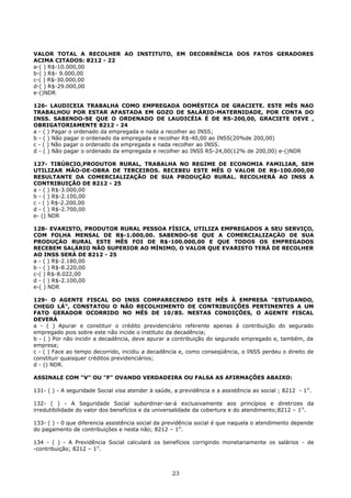 VALOR TOTAL A RECOLHER AO INSTITUTO, EM DECORRÊNCIA DOS FATOS GERADORES
ACIMA CITADOS: 8212 - 22
a-( ) R$-10.000,00
b-( ) R$- 9.000,00
c-( ) R$-30.000,00
d-( ) R$-29.000,00
e-()NDR
126- LAUDICEIA TRABALHA COMO EMPREGADA DOMÉSTICA DE GRACIETE. ESTE MÊS NAO
TRABALHOU POR ESTAR AFASTADA EM GOZO DE SALÁRIO-MATERNIDADE, POR CONTA DO
INSS. SABENDO-SE QUE O ORDENADO DE LAUDICÉIA É DE RS-200,00, GRACIETE DEVE ,
OBRIGATORIAMENTE 8212 - 24
a - ( ) Pagar o ordenado da empregada e nada a recolher ao INSS;
b - ( ) Não pagar o ordenado da empregada e recolher R$-40,00 ao INSS(20%de 200,00)
c - ( ) Não pagar o ordenado da empregada e nada recolher ao INSS.
d - ( ) Não pagar o ordenado da empregada e recolher ao INSS RS-24,00(12% de 200,00) e-()NDR
127- TIBÚRCIO,PRODUTOR RURAL, TRABALHA NO REGIME DE ECONOMIA FAMILIAR, SEM
UTILIZAR MÃO-DE-OBRA DE TERCEIROS. RECEBEU ESTE MÊS O VALOR DE R$-100.000,00
RESULTANTE DA COMERCIALIZAÇÃO DE SUA PRODUÇÃO RURAL. RECOLHERÁ AO INSS A
CONTRIBUIÇÃO DE 8212 - 25
a - ( ) R$-3.000,00
b - ( ) R$-2.100,00
c - ( ) R$-2.200,00
d - ( ) R$-2.700,00
e- () NDR
128- EVARISTO, PRODUTOR RURAL PESSOA FÍSICA, UTILIZA EMPREGADOS A SEU SERVIÇO,
COM FOLHA MENSAL DE R$-1.000,00. SABENDO-SE QUE A COMERCIALIZAÇÁO DE SUA
PRODUÇÁO RURAL ESTE MÊS FOI DE R$-100.000,00 E QUE TODOS OS EMPREGADOS
RECEBEM SALÁRIO NÃO SUPERIOR AO MÍNIMO, O VALOR QUE EVARISTO TERÁ DE RECOLHER
AO INSS SERÁ DE 8212 - 25
a - ( ) R$-2.180,00
b - ( ) R$-8.220,00
c-( ) R$-8.022,00
d - ( ) R$-2.100,00
e-( ) NDR
129- O AGENTE FISCAL DO INSS COMPARECENDO ESTE MÊS À EMPRESA "ESTUDANDO,
CHEGO LÁ", CONSTATOU O NÃO RECOLHIMENTO DE CONTRIBUIÇÕES PERTINENTES A UM
FATO GERADOR OCORRIDO NO MÊS DE 10/85. NESTAS CONDIÇÕES, O AGENTE FISCAL
DEVERÁ
a - ( ) Apurar e constituir o crédito previdenciário referente apenas á contribuição do segurado
empregado pois sobre este não incide o instituto da decadência;
b - ( ) Por não incidir a decadência, deve apurar a contribuição do segurado empregado e, também, da
empresa;
c - ( ) Face ao tempo decorrido, incidiu a decadência e, como conseqüência, o INSS perdeu o direito de
constituir quaisquer créditos previdenciários;
d - () NDR.
ASSINALE COM "V" OU "F" OVANDO VERDADEIRA OU FALSA AS AFIRMAÇÔES ABAIXO:
131- ( ) - A seguridade Social visa atender à saúde, a previdência e a assistência ao social ; 8212 - 1O
.
132- ( ) - A Seguridade Social subordinar-se-á exclusivamente aos princípios e diretrizes da
irredutibilidade do valor dos benefícios e da universalidade da cobertura e do atendimento;8212 – 1O
.
133- ( ) - 0 que diferencia assistência social da previdência social é que naquela o atendimento depende
do pagamento de contribuições e nesta não; 8212 – 1O
.
134 - ( ) - A Previdência Social calculará os benefícios corrigindo monetariamente os salários - de
-contribuição; 8212 – 1O
.
23
 