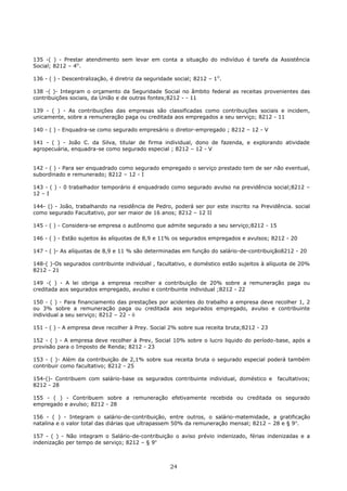 135 -( ) - Prestar atendimento sem levar em conta a situação do indivíduo é tarefa da Assistência
Social; 8212 – 4O
.
136 - ( ) - Descentralização, é diretriz da seguridade social; 8212 – 1O
.
138 -( )- Integram o orçamento da Seguridade Social no âmbito federal as receitas provenientes das
contribuições sociais, da União e de outras fontes;8212 - - 11
139 - ( ) - As contribuições das empresas são classificadas como contribuições sociais e incidem,
unicamente, sobre a remuneração paga ou creditada aos empregados a seu serviço; 8212 - 11
140 - ( ) - Enquadra-se como segurado empresário o diretor-empregado ; 8212 – 12 - V
141 - ( ) - João C. da Silva, titular de firma individual, dono de fazenda, e explorando atividade
agropecuária, enquadra-se como segurado especial ; 8212 – 12 - V
142 - ( ) - Para ser enquadrado como segurado empregado o serviço prestado tem de ser não eventual,
subordinado e remunerado; 8212 – 12 - I
143 - ( ) - 0 trabalhador temporário é enquadrado como segurado avulso na previdência social;8212 –
12 – I
144- () - João, trabalhando na residência de Pedro, poderá ser por este inscrito na Previdência. social
como segurado Facultativo, por ser maior de 16 anos; 8212 – 12 II
145 - ( ) - Considera-se empresa o autônomo que admite segurado a seu serviço;8212 - 15
146 - ( ) - Estão sujeitos às alíquotas de 8,9 e 11% os segurados empregados e avulsos; 8212 - 20
147 - ( )- As alíquotas de 8,9 e 11 % são determinadas em função do salário-de-contribuição8212 - 20
148-( )-Os segurados contribuinte individual , facultativo, e doméstico estão sujeitos à alíquota de 20%
8212 - 21
149 -( ) - A lei obriga a empresa recolher a contribuição de 20% sobre a remuneração paga ou
creditada aos segurados empregado, avulso e contribuinte individual ;8212 - 22
150 - ( ) - Para financiamento das prestações por acidentes do trabalho a empresa deve recolher 1, 2
ou 3% sobre a remuneração paga ou creditada aos segurados empregado, avulso e contribuinte
individual a seu serviço; 8212 – 22 - ii
151 - ( ) - A empresa deve recolher à Prey. Social 2% sobre sua receita bruta;8212 - 23
152 - ( ) - A empresa deve recolher à Prev, Social 10% sobre o lucro liquido do período-base, após a
provisão para o Imposto de Renda; 8212 - 23
153 - ( )- Além da contribuição de 2,1% sobre sua receita bruta o segurado especial poderá também
contribuir como facultativo; 8212 - 25
154-()- Contribuem com salário-base os segurados contribuinte individual, doméstico e facultativos;
8212 - 28
155 - ( ) - Contribuem sobre a remuneração efetivamente recebida ou creditada os segurado
empregado e avulso; 8212 - 28
156 - ( ) - Integram o salário-de-contribuição, entre outros, o salário-matemidade, a gratificação
natalina e o valor total das diárias que ultrapassem 50% da remuneração mensal; 8212 – 28 e § 9o
.
157 - ( ) - Não integram o Salário-de-contribuição o aviso prévio indenizado, férias indenizadas e a
indenização per tempo de serviço; 8212 – § 9o
24
 