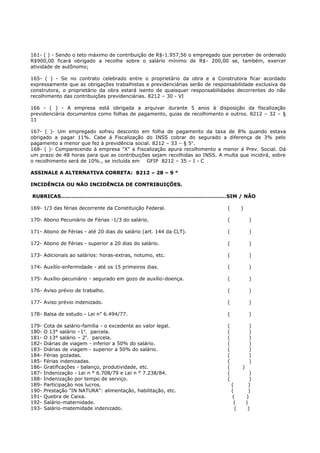161- ( ) - Sendo o teto máximo de contribuição de R$-1.957,56 o empregado que perceber de ordenado
R$900,00 ficará obrigado a recolhe sobre o salário mínimo de R$- 200,00 se, também, exercer
atividade de autônomo;
165- ( ) - Se no contrato celebrado entre o proprietário da obra e a Construtora ficar acordado
expressamente que as obrigações trabalhistas e previdenciárias serão de responsabilidade exclusiva da
construtora, o proprietário da obra estará isento de quaisquer responsabilidades decorrentes do não
recolhimento das contribuições previdenciárias. 8212 – 30 - VI
166 - ( ) - A empresa está obrigada a arquivar durante 5 anos à disposição da fiscalização
previdenciária documentos como folhas de pagamento, guias de recolhimento e outros. 8212 – 32 – §
11
167- ( )- Um empregado sofreu desconto em folha de pagamento da taxa de 8% quando estava
obrigado a pagar 11%. Cabe á Fiscalização do INSS cobrar do segurado a diferença de 3% pelo
pagamento a menor que fez à previdência social. 8212 – 33 – § 5o
.
168- ( )- Comparecendo à empresa "X" a Fiscalização apura recolhimento a menor á Prev. Social. Dá
um prazo de 48 horas para que as contribuições sejam recolhidas ao INSS. A multa que incidirá, sobre
o recolhimento será de 10%., se incluída em GFIP 8212 – 35 – I - C
ASSINALE A ALTERNATIVA CORRETA: 8212 – 28 – 9 °
INCIDÊNCIA OU NÃO INCIDÊNCIA DE CONTRIBUIÇÕES.
RUBRICAS.............................................................................................SIM / NÃO
169- 1/3 das férias decorrente da Constituição Federal. ( )
170- Abono Pecuniário de Férias -1/3 do salário. ( )
171- Abono de Férias - até 20 dias do salário (art. 144 da CLT). ( )
172- Abono de Férias - superior a 20 dias do salário. ( )
173- Adicionais ao salários: horas-extras, notumo, etc. ( )
174- Auxílío-enfermidade - até os 15 primeiros dias. ( )
175- Auxílio-pecuniário - segurado em gozo de auxílio-doença. ( )
176- Aviso prévio de trabalho. ( )
177- Aviso prévio indenizado. ( )
178- Balsa de estudo - Lei n" 6.494/77. ( )
179- Cota de salário-família - o excedente ao valor legal. ( )
180- O 13° salário –1a
. parcela. ( )
181- O 13° salário – 2a
. parcela. ( )
182- Diárias de viagem - inferior a 50% do salário. ( )
183- Diárias de viagem - superior a 50% do salário. ( )
184- Férias gozadas. ( )
185- Férias indenizadas. ( )
186- Gratificações - balanço, produtividade, etc. ( )
187- Indenização - Lei n ° 6.708/79 e Lei n ° 7.238/84. ( )
188- Indenização por tempo de serviço. ( )
189- Participação nos lucros. ( )
190- Prestação "IN NATURA": alimentação, habilitação, etc. ( )
191- Quebra de Caixa. ( )
192- Salário-maternidade. ( )
193- Salário-matemidade indenizado. ( )
 