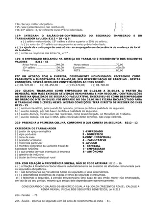 194- Serviço militar obrigatório. ( )
195- Vale (adiantamento não restituïvel). ( )
196-13° salário –1/12 referente Aviso Prévio indenizado. ( )
197- INTEGRAM O SALÁRIO-DE-CONTRIBUIÇÃO DO SEGURADO EMPREGADO E DO
TRABALHADOR AVULSO: 8212 – 28 – § 9o
.
a ( ) salário-matemidade, 13° salário e diária superior a 50% do salário;
b ( ) o valor do 13° salário correspondente ao aviso prévio indenizado.
c ( ) a ajuda de custo paga de uma só vez ao empregado em decorrência de mudança de local
de trabalho.
d ( ) certas as respostas das letras "a_ e "c" .
199- 0 EMPREGADO RECLAMOU NA JUSTIÇA DO TRABALHO 0 RECEBIMENTO DOS SEGUINTES
VALORES 8212 - 43
Aviso Prévio ....................240,00 Horas extras ..............................70,00
13° salário .....................100,00 Comissões ..................................400,00
Férias ............................130,00 FGTS.........................................80,00
FEZ UM ACORDO COM A EMPRESA, DEVIDAMENTE HOMOLOGADO, RECEBENDO COMO
PAGAMENTO A IMPORTÀNCIA DE R$-450,00, SEM DISCRIMINAÇÃO DE PARCELAS . NESTAS
CONDIÇÕES, DEVERÁ RECOLHER CONTRIBUIÇÕES AO INSS SOBRE:
a () R$-570,00 ; b () R$-450,00 ; c () R$-470,00; d () R$-700.00
201- GILSON, TRABALHOU COMO EMPREGADO DE 01.01.88 A 31.05.94. A PARTIR DA
DEMISSÃO, NÃO MAIS EXERCEU ATIVIDADE REMUNERADA E NEM RECOLHEU CONTRIBUIÇÔES
AO INSS NA QUALIDADE DE SEGURADO FACULTATIVO. INSCREVEU-SE COMO DESEMPREGADO
NO ÓRGÀO DO MTE EM 04/95. FOI OPERADO NO DIA 02.07.96 E FICARÁ INCAPACITADO PARA
O TRABALHO POR 3 (TRÊS) MESES. NESTAS CONDIÇÕES, TERÁ DIREITO DE RECEBER DO INSS
8213 - 15
a ( ) nenhum benefício, poís quando foi operado, já havia perdido a qualidade de segurado.
b ( ) auxílio-doença, por não haver perdido a qualidade de segurado.
c ( ) auxílio-doença, mesmo que não registrado, como desempregado, no Ministério do Trabalho.
d ( ) auxílio-doença, vez que o INSS, para concessão deste benefício, não exige carência.
202- PREENCHA A PRIMEIRA COLUNA, CONFORME O QUE CONSTA DA SEGUNDA: 8212 - 12
CATEGORIA DE TRABALHADOR
( ) pastor de igreja evangélica 1 -EMPREGADO
( ) vigia portuário 2 - DOMÉSTICO
( ) dona de casa 3-CONT. INDIVIDUAL
( ) pescador artesanal 4 – FACULTATIVO
( ) motorista particular 5 -AVULSO
( ) membro integrante do Conselho Fiscal de 6 - ESPECIAL
Sociedade Anônima 7 - EMPRESÁRIO
( ) o que presta serviços eventuais à empresa 8 - AUTÔNOMO
( ) operário de indústria
( ) titular de firma individual rural
203- COM RELAÇÃO À PREVIDÊNCIA SOCIAL, NÃO SE PODE AFIRMAR: 8213 – 16
a ( ) a filiação à Previdência Social decorre automaticamente do exercício de atividade remunerada para
os segurados obrigatórios.
b ( ) são beneficiários da Previdência Social os segurados e seus dependentes.
c ( ) a dependência económica da esposa e filhos do segurado é presumida.
d ( ) falecendo o segurado, a pensão previdenciária será paga ao seu irmão menor não emancipado,
em vez de ao seu genitor, mesmo que ambos dele dependessem economicamente.
CONSIDERANDO O SALÁRIO-DE-BENEFíCIO IGUAL A R$-300,00 (TREZENTOS REAIS), CALCULE A
RENDA MENSAL INICIAL DOS SEGUINTES BENEFÍCIOS; Lei 8.213
204- Pensão - 75
205- Auxílio - Doença de segurado com 03 anos de recolhimento ao INSS - 61.
 