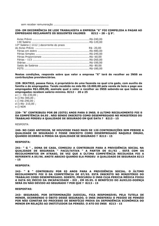 sem receber remuneração ...............................................................
236- EM DECORRÊNCIA DE LIDE TRABALHISTA A EMPRESA "X" FOI COMPELIDA A PAGAR AO
EMPREGADO RECLAMANTE OS SEGUINTES VALORES 8212 – 28 – § 9o
.
Aviso Prévio ................................................................R$-240,00
130 Salário .................................................................R$-120,00
13° Salário ( 1112 ) decorrente do prazo
do Aviso Prévio ........................................ R$- 20,00
Férias em dobro ..........................................................R$-480,00
Férias Simples .............................................................R$-240,00
Férias Proporcionais .....................................................R$- 60,00
Férias - 113 ................................................................R$-260,00
Diárias .......................................................................R$-100,00
Saldo de Salários .........................................................R$- 80,00
FGTS .........................................................................R$-180,00
Nestas condições, responda sobre que valor a empresa "X" terá de recolher ao INSS as
contribuições previdenciárias.
238- BEATRIZ, pessoa física, é proprietária de uma fazenda na qual cria gado, com auxílio da
família e de empregados. Tendo recebido no mês R$-10.000,00 pela venda de bois e pago aos
empregados R$1.000,00, assinale qual o valor a recolher ao INSS sabendo-se que todos os
empregados recebem salário-mínimo. 8212 - 20 e 25
a ( ) - R$-230,00 ;
b () R$-300,00 ;
c () R$-290,00 ;
d () R$- 210,00 ;
e () NDR
239- "R" CONTRIBUIU POR 08 (OITO) ANOS PARA 0 INSS. 0 úLTIMO RECOLHIMENTO FOI 0
DA COMPETÊNCIA 04.95 . NÃO SENDO INSCRITO COMO DESEMPREGADO NO MINISTÉRIO DO
TRABALHO PERDEU A QUALIDADE DE SEGURADO EM QUE DATA ? 8213 - 15
RESPOSTA:
240- NO CASO ANTERIOR, SE HOUVESSE PAGO MAIS DE 120 CONTRIBUIÇÕES SEM PERDER A
QUALIDADE DE SEGURADO E FOSSE INSCRITO COMO DESEMPREGADO NAQUELE ÓRGÃO,
QUANDO OCORREU A PERDA DA QUALIDADE SE SEGURADO ? 8213 - 15
RESPOSTA:
241- " G " , DONA DE CASA, COMEÇOU A CONTRIBUIR PARA A PREVIDÊNCIA SOCIAL NA
QUALIDADE DE SEGURADA " FACULTATIVA " A PARTIR DE 01/92 . ESTÁ COM OS
RECOLHIMENTOS EM ATRASO, DE VEZ QUE A ÚLTIMA COMPETÊNCIA RECOLHIDA FOI A
REFERENTE A 05/96. ANOTE ABAIXO QUANDO ELA PERDEU A QUALIDADE DE SEGURADA 8213
- 15
RESPOSTA:
242- " B " CONTRIBUIU POR 03 ANOS PARA A PREVIDÊNCIA SOCIAL. O ÚLTIMO
RECOLHIMENTO FOI O DA COMPETÊNCIA DE 07/93. ESTÁ INSCRITO NO MINISTÉRIO DO
TRABALHO COMO DESEMPREGADO. DOENTE, PROCUROU O INSS CUJA PERICIA MÉDICA FIXOU
A DATA DO INÍCIO DA INCAPACIDADE - DII , EM 05.95. O BENEFÍCIO DO AUXILIO-DOENÇA
SERÁ OU NÃO DEVIDO AO SEGURADO ? POR QUE ? 8213 - 15
RESPOSTAS:
243- SEGURADO, POR DETERMINAÇÃO JUDICIAL, FICA RESPONSÁVEL PELA TUTELA DE
MENOR. OCORRENDO O ÓBITO DESSE SEGURADO, O INSS INDEFERIU O PEDIDO DE PENSÃO
POR NÃO CONSTAR DO PROCESSO DE BENEFÍCIO PROVA DA DEPENDÊNCIA ECONÔMICA DO
MENOR EM RELAÇÃO AO INSTITUIDOR DA PENSÃO. O ATO DO INSS 8213 - 15
 