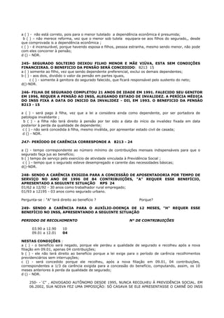 a ( ) - não está correto, pois para o menor tutelado a dependência econômica é presumida;
b ( ) – não merece reforma, vez que o menor sob tutela equipara-se aos filhos do segurado,, desde
que comprovada is a dependência econômica ;
c ( ) - é incensurável, porque havendo esposa e filhos, pessoa estranha, mesmo sendo menor, não pode
com eles concorrer à pensão;
d () - NDR.
245- SEGURADO SOLTEIRO DEIXOU FILHO MENOR E MÃE VIÚVA, ESTA SEM CONDIÇÕES
FINANCEIRAS. O BENEFICIO DA PENSÃO SERÁ CONCEDIDO: 8213 15
a ( ) somente ao filho, vez que sendo dependente preferencial, exclui os demais dependentes;
b ( ) - aos dois, dividido o valor da pensão em partes iguais,
c ( ) - somente à genitora do segurado falecido, que ficará responsável pelo sustento do neto;
d()-NDR.
246- FILHA DE SEGURADO COMPLETOU 21 ANOS DE IDADE EM 1991. FALECIDO SEU GENITOR
EM 1996, REQUER A PENSÃO AO INSS, ALEGANDO ESTADO DE INVALIDEZ. A PERÍCIA MÉDICA
DO INSS FIXA A DATA DO INICIO DA INVALIDEZ - DIl, EM 1993. O BENEFICIO DA PENSÃO
8213 - 15
a ( ) - será pago à filha, vez que a lei a considera ainda como dependente, por ser portadora de
patologia invalidante ;
b ( ) - a filha não terá direito à pensão por ter sido a data do início da invalidez fixada em data
posterior à perda da qualidade de dependente;
c ( ) - não será concedida à filha, mesmo inválida, por apresentar estado civil de casada;
d () - NDR.
247- PERÍODO DE CARÊNCIA CORRESPONDE A 8213 - 24
a () - tempo correspondente ao número mínimo de contribuições mensais indispensáveis para que o
segurado faça jus ao benefício;
b ( ) tempo de serviço pelo exercício de atividade vinculada à Previdência Social ;
c ( ) - tempo que o segurado esteve desempregado e carente das necessidades básicas;
d()-NDR.
248- SENDO A CARÊNCIA EXIGIDA PARA A CONCESSÃO DE APOSENTADORIA POR TEMPO DE
SERVIÇO NO ANO DE 1996 DE 84 CONTRIBUIÇÔES, "A" REQUER ESSE BENEFÍCIO,
APRESENTADO A SEGUINTE SITUAÇÃO RPS 24
01/62 a 12/92 - 30 anos como trabalhador rural empregado;
01/93 a 12195 - 03 anos como segurado urbano.
Pergunta-se : "A" terá direito ao benefício ? Porque?
249- SENDO A CARÊNCIA PARA O AUXÍLIO-DOENÇA DE 12 MESES, "H" REQUER ESSE
BENEFÍCIO NO INSS, APRESENTANDO A SEGUINTE SITUAÇÃO
PERIODO DE RECOLHIMENTO N° DE CONTRIBUIÇÕES
03.90 a 12.90 10
09.01 a 12.01 04
NESTAS CONDIÇÕES :
a ( ) - o benefício será negado, porque ele perdeu a qualidade de segurado e recolheu após a nova
filiação em 09.01, apenas 04 contribuições;
b ( ) - ele não terá direito ao benefício porque a lei exige para o período de carência recolhimentos
previdenciários sem interrupções;
c () - será concedido porque ele recolheu, após a nova filiação em 09.01, 04 contribuições,
correspondentes a 1/3 da carência exigida para a concessão do benefício, computando, assim, os 10
meses anteriores à perda da qualidade de segurado;
d () - NDR.
250- -`C" , ADVOGADO AUTÔNOMO DESDE 1995, NUNCA RECOLHEU À PREVIDÊNCIA SOCIAL. EM
06.2002, SUA NOIVA FEZ UMA IMPOSIÇÃO: SÓ CASAVA SE ELE APRESENTASSE O CARNÊ DO INSS
 