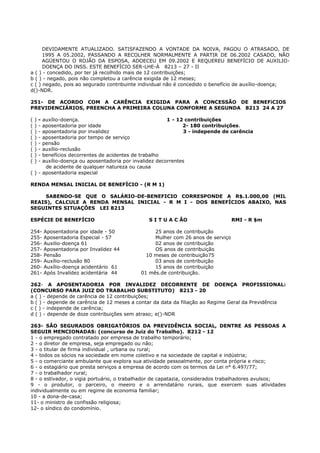 DEVIDAMENTE ATUALIZADO. SATISFAZENDO A VONTADE DA NOIVA, PAGOU O ATRASADO, DE
1995 A 05.2002, PASSANDO A RECOLHER NORMALMENTE A PARTIR DE 06.2002 CASADO, NÃO
AGÜENTOU O ROJÃO DA ESPOSA, ADOECEU EM 09.2002 E REQUEREU BENEFÍCIO DE AUXILIO-
DOENÇA DO INSS. ESTE BENEFÍCIO SER-LHE-Á 8213 – 27 - II
a ( ) - concedido, por ter já recolhido mais de 12 contribuições;
b ( ) - negado, pois não completou a carência exigida de 12 meses;
c ( ) negado, pois ao segurado contribuinte individual não é concedido o benefício de auxílio-doença;
d()-NDR.
251- DE ACORDO COM A CARÊNCIA EXIGIDA PARA A CONCESSÃO DE BENEFíCIOS
PREVIDENCIÁRIOS, PREENCHA A PRIMEIRA COLUNA CONFORME A SEGUNDA 8213 24 A 27
( ) - auxílio-doença. 1 - 12 contribuições
( ) - aposentadoria por idade 2- 180 contribuições.
( ) - aposentadoria por invalidez 3 - independe de carência
( ) - aposentadoria por tempo de serviço
( ) - pensão
( ) - auxílio-reclusão
( ) - benefícios decorrentes de acidentes de trabalho
( ) - auxílio-doença ou aposentadoria por invalidez decorrentes
de acidente de qualquer natureza ou causa
( ) - aposentadoria especial
RENDA MENSAL INICIAL DE BENEFÍCIO - (R M 1)
SABENDO-SE QUE O SALÁRIO-DE-BENEFICIO CORRESPONDE A R$.1.000,00 (MIL
REAIS), CALCULE A RENDA MENSAL INICIAL - R M I - DOS BENEFÍCIOS ABAIXO, NAS
SEGUINTES SITUAÇÔES LEI 8213
ESPÉCIE DE BENEFÍCIO S I T U A C ÃO RMI - R $m
254- Aposentadoria por idade - 50 25 anos de contribuição
255- Aposentadoria Especial - 57 Mulher com 26 anos de serviço
256- Auxilio-doença 61 02 anos de contribuição
257- Aposentadoria por Invalidez 44 OS anos de contribuição
258- Pensão 10 meses de contribuição75
259- Auxílio-reclusão 80 03 anos de contribuição
260- Auxílio-doença acidentário 61 15 anos de contribuição
261- Após Invalidez acidentária 44 01 mês.de contribuição.
262- A APOSENTADORIA POR INVALIDEZ DECORRENTE DE DOENÇA PROFISSIONAL:
(CONCURSO PARA JUIZ DO TRABALHO SUBSTITUTO) 8213 - 20
a ( ) - depende de carência de 12 contribuições;
b ( ) - depende de carência de 12 meses a contar da data da filiação ao Regime Geral da Previdência
c ( ) - independe de carência;
d ( ) - depende de doze contribuições sem atraso; e()-NDR
263- SÃO SEGURADOS OBRIGATÓRIOS DA PREVIDÊNCIA SOCIAL, DENTRE AS PESSOAS A
SEGUIR MENCIONADAS: (concurso de Juiz do Trabalho). 8212 - 12
1 - o empregado contratado por empresa de trabalho temporário;
2 - o diretor de empresa, seja empregado ou não;
3 - o titular de firma individual , urbana ou rural;
4 - todos os sócios na sociedade em nome coletivo e na sociedade de capital e indústria;
5 - o comerciante ambulante que explora sua atividade pessoalmente, por conta própria e risco;
6 - o estagiário que presta serviços a empresa de acordo com os termos da Lei n° 6.497/77;
7 - o trabalhador rural;
8 - o estivador, o vigia portuário, o trabalhador de capatazia, considerados trabalhadores avulsos;
9 - o produtor, o parceiro, o meeiro e o arrendatário rurais, que exercem suas atividades
individualmente ou em regime de economia familiar;
10 - a dona-de-casa;
11- o ministro de confissão religiosa;
12- o síndico do condomínio.
 