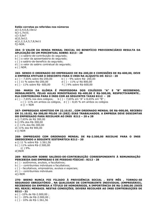 Estão corretas as referidas nos números
a()-2,4,6,8,10e12
b()-1,7e10;
c()-3,6e7
d()2,5e12.
e()1,2,3,4,5,7,8,9e11
f()-NDR.
264- O VALOR DA RENDA MENSAL INICIAL DO BENEFÍCIO PREVIDENCIÁRIO RESULTA DA
APLICAÇÃO DE UM PERCENTUAL SOBRE: 8213 - 28
a ( ) o salário-de-contribuição do segurado;
b ( ) o valor da aposentadoria do segurado;
c ( ) o salário-de-benefício do segurado;
d ( ) o valor do salário contratual do segurado;
e ( ) NDR.
265- SENDO O ORDENADO DO EMPREGADO DE R$-200,00 E COMISSÕES DE R$-600,00, DEVE
A EMPRESA EFETUAR O DESCONTO PARA O INSS NA ALíQUOTA DE: 8212 - 20
a ( ) – 7,65% sobre R$-200,00 b ( ) - 9% sobre R$- 200,00
c ( ) 11 % sobre R$-200,00 d ( ) – 11% s/ R$ 800,00
e ( ) - 11% sobre R$- 600,00 f ( ) 9% sobre R$-600,00
266- MARIA DA GLÓRIA É PROFESSORA DOS COLÉGIOS "A" E "B" RECEBENDO,
MENSALMENTE, PELAS AULAS MINISTRADAS R$-400,00 E R$-500,00, RESPECTIVAMENTE..
ELA CONTRIBUIRÁ PARA 0 INSS COM AS SEGUINTES TAXAS 8212 - 20
a ( ) – 7,65% nos dois colégios; b ( ) – 7,65% em "A" e 8,65% em "B" ;
c ( )- 11% em ambos os colégios, d ( ) – 8,65 % em ambos os colégios
e () = NDR
267- EMPREGADO ADMITIDO EM 22.10.02 , COM ORDENADO MENSAL DE R$-900,00, RECEBEU
EM 31.10.02, R$-300,00 PELOS 10 (DEZ) DIAS TRABALHADOS. A EMPRESA DEVE DESCONTAR
DO EMPREGADO PARA RECOLHER AO INSS 8212 – 20 e 28
a () 7,65% de R$ 300,00
b () 9% dos R$-300,00
c () 11% dos R$-300,00
d) 11% dos R$ 900,00
e () NDR
268- EMPREGADO COM ORDENADO MENSAL DE R$-2.500,00 RECOLHE PARA O INSS
OBEDECENDO A SEGUINTE SISTEMÁTICA 8212 - 20
a () 11 % sobre R$- 1.561,56
b ( ) 11% sobre R$-2.500,00
c( ) 9%.
d()NDR
269- RECOLHEM SOBRE SALÁRIO-DE-CONTRIBUIÇÃO CORRESPONDENTE À REMUNERAÇÃO
PERCEBIDA DAS EMPRESAS E DE PESSOAS FÍSICAS : 8212 - 28
a ( ) - autônomos, avulsos, e facultativos;
b ( ) – contribuintes individuais e facultativos;
c ( ) - facultativos, empresários, avulsos e especiais;
d ( ) – contribuintes individuais
e()-NDR
270- BRENO NUNCA FOI FILIADO À PREVIDÊNCIA SOCIAL . ESTE MÊS , TORNOU-SE
SEGURADO OBRIGATÓRIO , NA QUALIDADE DE CONTRIBUINTE INDIVIDUAL (EMPRESÁRIO),
RECEBENDO DA EMPRESA A TÍTULO DE HONORÁRIOS, A IMPORTÂNCIA DE R$-2.000,00 (DOIS
MIL REAIS) MENSAIS. NESTAS CONDIÇÕES, DEVERÁ RECOLHER AO INSS CONTRIBUIÇÜES DE
8212 - 21
a ( ) -10% de R$-2.000,00 ;
b ( ) - 20% de R$-2.000,00 ;
c ( ) - 10% de R$-1.561,56
 