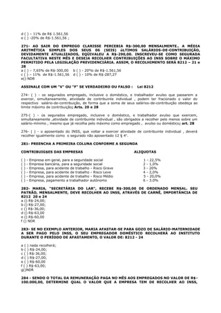 d ( ) – 11% de R$ 1.561,56
e ( ) -20% de R$-1.561,56 ;
271- AO SAIR DO EMPREGO CLARISSE PERCEBIA R$-300,00 MENSALMENTE.. A MÉDIA
ARITMÉTICA SIMPLES DOS SEUS 06 (SEIS) úLTIMOS SALÁRIOS-DE-CONTRIBUIÇÃO,
DEVIDAMENTE ATUALIZADOS, EQÜIVALEU A R$-290,00. INSCREVEU-SE COMO SEGURADA
FACULTATIVA NESTE MÊS E DESEJA RECOLHER CONTRIBUIÇÕES AO INSS SOBRE O MÁXIMO
PERMITIDO PELA LEGISLAÇÃO PREVIDENCIÁRIA. ASSIM, O RECOLHIMENTO SERÁ 8212 – 21 e
28
a ( ) – 7,65% de R$-300,00 b ( ) - 20°lo de R$-1.561,56
c ( ) – 11% de R$-1.561,56 d ( ) - 10% de R$-287,27
e() NDR
ASSINALE COM UM "V" OU "F" SE VERDADEIRO OU FALSO : Lei 8212
274- ( ) - os segurados empregado, inclusive o doméstico, e trabalhador avulso que passarem a
exercer, simultaneamente, atividade de contribuinte individual , podem ter fracionado o valor do
respectivo salário-de-contribuição, de forma que a soma de seus salários-de-contribuição obedeça ao
limite máximo de contribuição; Arts. 20 e 28
275-( ) - os segurados empregado, inclusive o doméstico, e trabalhador avulso que exercem,
simultaneamente ,atividade de contribuinte individual , são obrigados a recolher pelo menos sobre um
salário-mínimo , mesmo que já recolha pelo máximo como empregado , avulso ou doméstico; art. 28
276- ( ) - o aposentado do INSS, que voltar a exercer atividade de contribuinte individual , deverá
recolher igualmente como o segurado não aposentado 12 § 4o
.
281- PREENCHA A PRIMEIRA COLUNA CONFORME A SEGUNDA
CONTRIBUIG$ES DAS EMPRESAS ALIQUOTAS
( ) - Empresa em geral, para a seguridade social 1 - 22,5%
( ) - Empresa bancária, para a seguridade social 2 - 1,0%
( ) - Empresa, para acidente de trabalho - Risco Grave 3 - 20%
( ) - Empresa, para acidente de trabalho - Risco Leve 4 - 2,0%
( ) - Empresa, para acidente de trabalho - Risco Médio 5 - 20,0%
( ) - Empresa, pagamento a trabalhador autónomo 6 - 3.0%
282- MARIA, "SECRETÁRIA DO LAR", RECEBE R$-300,00 DE ORDENADO MENSAL. SEU
PATRÃO, MENSALMENTE, DEVE RECOLHER AO INSS, ATRAVÉS DE CARNÊ, IMPORTÂNCIA DE
8212 20 e 24
a () R$-24,00;
b () R$-27,00;
c () R$-36,00;
d () R$-63,00
e () R$-60,00
f () NDR
283- SE NO EXEMPLO ANTERIOR, MARIA AFASTAR-SE PARA GOZO DE SALÁRIO-MATERNIDADE
A SER PAGO PELO INSS, O SEU EMPREGADOR DOMÉSTICO RECOLHERÁ AO INSTITUTO
DURANTE O PERÍODO DE AFASTAMENTO, O VALOR DE: 8212 - 24
a ( ) nada recolherá;
b ( ) R$-24,00;
c ( ) R$-36,00;
d ( ) R$-27,00;
e ( ) R$-60,00
f ( ) R$-63,00;
g()NDR
284 - SENDO O TOTAL DA REMUNERAÇÃO PAGA NO MÊS AOS EMPREGADOS NO VALOR DE R$-
100.000,00, DETERMINE QUAL O VALOR QUE A EMPRESA TEM DE RECOLHER AO INSS,
 