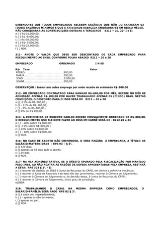 SABENDO-SE QUE TODOS EMPREGADOS RECEBEM SALÁRIOS QUE NÃO ULTRAPASSAM 02
(DOIS) SALÁRIOS MÍNIMOS E QUE A ATIVIDADE EXERCIDA ENQUADRA-SE EM RISCO MÉDIO.
NÃO CONSIDERAR A$ CONTRIBUIÇõES DEVIDAS A TERCEIROS 8212 – 20, 22- I e II
a ( ) R$-31.000,00;
b ( ) R$ -8.000,00;
c ( ) R$-30.000,00;
d ( ) R$- 9.000,00;
e ( ) R$-22.000,00;
f ( ) NDR.
311- ANOTE O VALOR QUE DEVE SER DESCONTADO DE CADA EMPREGADO PARA
RECOLHIMENTO AO INSS, CONFORME FOLHA ABAIXO 8212 – 20 e 28
EMPREGADO ORDENADO I N SS
R$- Taxa Valor
PEDRO ..........................................800,00
MARIA...........................................200,00
JOÃO ............................................3.000,00
JOANA...........................................200,00
OBSERVAÇÃO : Joana tem outro emprego por onde recebe de ordenado R$-300,00
312- UM EMPREGADO CONTRATADO PARA GANHAR R$-600,00 POR MÊS, RECEBE NO MÊS DE
ADMISSÃO APENAS R$-100,00 POR HAVER TRABALHADO APENAS 05 (CINCO) DIAS. NESTAS
CONDIÇÕES, O DESCONTO PARA O INSS SERÁ DE 8212 – 20 e 28
a () -11% de R$-600,00 ;
b () - 11% de R$-100,00;
c () - 8% de R$-100,00 ;
d () 8% de R$ 200,00
314- A COZINHEIRA DE ROBERTO CARLOS RECEBE MENSALMENTE ORDENADO DE R$-800,00.
O RECOLHIMENTO QUE ELE DEVE FAZER AO INSS EM CARNÊ SERÁ DE - 8212 20 e 24
a ( ) - 20% sobre R$-800,00;
b () -11% sobre R$-800,00 ;
c () 23% sobre R$-800,00
d ( ) - 10% sobre R$-800,00;
e () NDR.
316- NO CASO DE ABORTO NÃO CRIMINOSO, O INSS PAGÁRA À EMPREGADA, A TÍTULO DE
SALÁRIO-MATERNIDADE - RPS 93 – § 5o
.
a () 120 dias;
b () apenas os 92 dias após o aborto;
c () 14 dias
d () NDR.
317- NA VIA ADMINISTRATIVA, SE O DÉBITO APURADO PELA FISCALIZAÇÃO FOR MANTIDO
PELO INSS, AO NÃO ACATAR AS RAZÕES DE DEFESA APRESENTADAS PELA EMPRESA, RESTARÁ
A ESTA: RPS 303 § 1o
. - II
a ( ) recorrer da decisão do INSS à Junta de Recursos do CRPS, em última e definitiva instância;
b ( ) recorrer à Junta de Recursos e se esta não der provimento, recorrer à Câmara de Julgamento;
c ( ) recorrer à Câmara de Julgamento e, da decisão desta, à Junta de Recursos do CRPS;
d ( ) recorrer à Câmara de Julgamento, único grau de jurisdição;
e()NDR
318- TRABALHANDO O CASAL NA MESMA EMPRESA COMO EMPREGADOS, O
SALÁRIO-FAMÍLIA SERÁ PAGO RPS 82 § 3o
.
a () a cada um, separadamente;
b ( ) - apenas à mãe do menor;
c () apenas ao pai ;
d () NDR
 