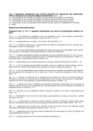 319- O SEGURADO EMPREGADO QUE SOFREU ACIDENTE DE TRABALHO TEM GARANTIDA,
APÓS A CESSAÇÃO DO AUXÍLIO-DOENÇA ACIDENTÁRIO: 8213 - 118
a ( ) manutenção do seu contrato de trabalho por igual tempo da duração do seu benefício;
b ( ) manutenção do seu contrato de trabalho na empresa pelo prazo mínimo de 12 meses;
c ( ) manutenção do seu contrato de trabalho na empresa pelo prazo mínimo de 03 meses;
d ( ) se provada a culpa do empregador pelo acidente ocorrido, ganhará a estabilidade no emprego;
e ( ) NDR:
BENEFÍCIOS PREVIDENCIÁRIOS
ASSINALE COM "V" OU "F" QUANDO VERDADEIRA OU FALSA AS AFIRMAÇÓES ABAIXO LEI
8213
332- ( ) - o que diferencia a assistência social da previdência social é que naquela o atendimento
depende do pagamento de contribuições e nesta não; 8212 – 3o
. e 4o
.
333- ( ) - a aposentadoria por invalidez, em princípio, não é definitiva; 42
334- ( ) - há hipótese legal em que a aposentadoria por idade do empregado pode ser requerida pelo
empregador, sendo, aí, compulsória; - 51
335- ( ) - no caso de aposentadoria compulsória por idade, provocada pelo empregador, não é devida
ao empregado a indenização normal pela extinção do contrato de trabalho;51
337- ( ) - é devida aposentadoria especial ao segurado que haja trabalhado durante 15, 20 e 25 anos,
conforme o caso, em atividade profissional sujeita a condições especiais que prejudiquem a saúde ou a
integridade física, independentemente de carência; -57
338- ( ) - a aposentadoria por invalidez decorrente de doença profissional independe de carência; 26
339- ( ) - o valor do benefício de prestação continuada, inclusive o regido por norma especial, exceto o
salário família e o salário-maternidade, será calculado com base no salário-de-beneficio; 28
340- ( ) - o valor da aposentadoria por invalidez do segurado que necessita de assistência permanente
de outra pessoa será acrescido de 35%, ainda que o valor do benefício ultrapasse o limite máximo
legal; 45
341- ( ) - a doença ou lesão de que o segurado já era portador ao filiar-se ao Regime Geral de
Previdência Social não lhe conferirá direito à aposentadoria por invalidez, salvo quando a incapacidade
sobrevier por motivo de progressão ou agravamento dessa doença ou lesão; - 42
342- ( ) - a pensão por morte é benefício de pagamento continuado, substituidor da remuneração do
segurado falecido, devido aos seus dependentes, compreendendo, inclusive, as hipóteses de ausência ou
desaparecimento do instituidor; - 74
343- ( ) - segurado com 62, trabalhador urbano, cumprida a carência, tem direito à aposentadoria por
idade; 48
344- ( ) - trabalhadora rural core 56 anos tem dïreito à aposentadoria por idade, se cumprida a carência
prevista em lei; 48
346- ( ) - a comprovação de tempo de serviço realizada mediante Justificação Judicial produz efeito
perante a previdência social mesmo quando baseada unicamente em provas testemunhais; RPS 143
347- ( ) - atualmente não se pode mais converter tempo de serviço comum para especial visando
deferimento de pedido de aposentadoria especial; 8213 – 57 § 5o
.
348- ( ) - o pagamento dos 15 primeiros dias de afastamento do empregado por motivo de doença é de
responsabilidade da empresa; 60
349- ( ) - o cônjuge ausente não terá direito ao benefício da pensão; 76
 