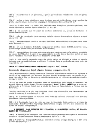 350- ( ) - havendo mais de um pensionista, a pensão por morte será rateada entre todos, em partes
iguais; 77
351- ( ) - se ficar provado judicialmente que a família do segurado detido não deu causa à sua fuga da
prisão, o auxílio-reclusão continuará a ser pago pelo INSS aos seus dependentes; RPS 117
352- ( ) - o abono anual (13° salário) será pago pelo INSS ao segurado que tenha percebido, pelo
menos, 06 meses de benefício durante o exercício; LEI 8213 40
353- ( ) - os segurados que não gozam de benefícios acidentários são, apenas, os domésticos e
contribuintes individuais;
354- ( ) - não são consideradas como doença de trabalho a doença degenerativa e a inerente a grupo
etário; 8213 - 20
355- ( ) - a empresa deverá comunicar o acidente de trabalho à Previdência Social no prazo de 48 horas
ao da ocorrência; 22
356- ( ) - em caso de acidente de trabalho o segurado tem direito a receber do INSS, conforme o caso,
auxílio-doença, aposentadoria por invalidez e auxílio-acidente;
357- ( ) - o aposentado por tempo de serviço que retorna ao trabalho e, nele, sofre acidente, tem direito
de receber do INSS, além do valor de sua aposentadoria, o auxílio-doença durante o período em que
estiver afastado do trabalho em decorrência do acidente sofrido; 124
358- ( ) - nos casos de negligência quanto às normas padrão de segurança e higiene do trabalho
indicados para a proteção individual e coletiva, a Previdência Social proporá ação regressiva contra os
responsáveis. 120
TESTE DO CONCURSO PARA PROCURADOR AUTÁRQUICO DE 01 /09/96
Com relação à Seguridade Social, julgue os itens que se seguem. (V) ou (F)
359- () A evolução histórica da Seguridade Social contou com dois momentos marcantes: na Inglaterra, a
famosa Lei dos Pobres (Poor Law), em 1601, instituiu a Assistência Social enquanto a Previdência Social,
sob a inspiração de Otto von Bismarck, foi instituída na Alemanha, em 1883, com a criação de uma série
de seguros sociais.
360- () No Brasil, as formas de montepio foram as manifestações mais antigas de assistência. No
entanto, foi com a Lei Eloy Chaves (Decreto Legislativo n° 4.682, de 24/1 /1923) que se implantou,
efetivamente, a Previdência Social, com a criação de Caixas de Aposentadorias e Pensões para os
ferroviários.
361- () A Seguridade Social tem tríplice forma de custeio: dos empregadores, dos trabalhadores e da
receita de concursos de prognósticos.8212 - 11
362- ( ) Por lei ordinária podem ser instituídas outras fontes de custeio da Seguridade Social, além das
previstas na Constituição Federal.
363- ( ) A Constituição Federal de 1988, ao tratar da Seguridade Social, adotou os princípios da
seletividade e da distributividade na prestação de benefícios e serviços, bem como o da preexistência do
custeio em relação a essas prestações.
A RESPEITO DAS RECEITAS QUE FINANCIAM A SEGURIDADE SOCIAL NO BRASIL,
JULGUE OS ITENS ABAIXO.
364- ( ) A contribuição do empregado, com salário-de-contribuição mensal não-superior a dois salários
mínimos, é calculada mediante a aplicação da alíquota de 8,65% 8212 - 20
365- () A contribuição do segurado facultativo é calculada mediante a aplicação da alíquota de 20% sobre
o salário-de-contribuição. - 21
 