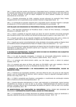 366- ( ) Fazem parte das receitas que financiam a Seguridade Social o montante correspondente a 40%
do resultado dos leilões de bens apreendidos pelo Departamento da Receita Federal, bem como 50% do
valor do prêmio recolhido a título de seguro obrigatório de danos pessoais causados por veículos
automotores de via terrestre. 27
367- ( ) Receitas provenientes da União, mediante recursos adicionais do orçamento fiscal, fixados
obrigatoriamente na lei orçamentária anual, também financiam a Seguridade Social. 16
368- ( ) A contribuição do pescador artesanal para a seguridade social é calculada mediante a aplicação
da alíquota de 2,1% da receita bruta obtida com a comercialização de sua produção. 25
COM RELAÇÃO AOS SEGURADOS DA PREVIDÊNCIA SOCIAL, JULGUE OS ITENS SEGUÍNTES.
369- ( ) São segurados obrigatórios da Previdência Social: o titular de firma individual, o empregado
doméstico e o estivador. 8212 - 12
370- ( ) Perde a qualidade de segurado aquele que deixar de exercer atividade remunerada abrangida
pela Previdência Social e não contribuir por período de tempo igual ou superior a seis meses. 8213 - 15
371- () Aquele que deixou de ser segurado obrigatório da Previdência Social, bem como o síndico de
condomínio, podem filiar-se facultativamente ao Regime Geral de Previdência Social.8212 - 14
372- ( ) Aquele que exercer concomitantemente várias atividades remuneradas sujeitas ao Regime Geral
de Previdência Social é obrigatoriamente filiado em relação a cada uma delas.8212 – 12 – § 2°
373- ( ) A companheira do segurado é beneficiária do Regime Geral de Previdência Social, na condição de
dependente do segurado, sendo necessário apenas que o segurado a inscreva no INSS, comprovando a
dependência econômica.8213 - 16
O SALÁRIO-DE-CONTRIBUIÇÃO, VALOR QUE SERVE DE BASE DE INCIDÉNCIA DAS ALÍQUOTAS
DAS CONTRIBUIÇÕES PREVIDENCIÀRIAS,
376- ( ) no caso de segurado empregado, é composto da remuneração efetivamente recebida ou
creditada a qualquer título durante o mês, inclusive o salário-família. 8212 – 28 § 9o
.
377- ( ) é composto pelo décimo-terceiro salário, que não integra, porém, o cálculo de qualquer
benefício. 8212 - 28
378- () é composto pelo abono de férias, pelo abono do PIS-PASEP e pelo valor creditado a título de
participação do empregado nos lucros ou resultados da empresa. 8212 – 28 – § 9o
.
A RESPEITO DA ARRECADAÇÃO E DO RECOLHIMENTO DAS CONTRIBUIÇÕES, JULGUE OS
SEGUINTES ITENS.
379- ( ) Tratando-se de empregador doméstico, este deve efetuá-los até o dia quinze do mês seguinte
àquele a que as contribuições se referirem, tanto a parcela a cargo do segurado empregado quanto a
parcela a seu cargo, 8212 – 30 -V
380- ( ) 0 INSS é competente para fiscalizar a arrecadação e o recolhimento da contribuição incidente
sobre a receita de concursos de prognósticos.8212 - 33
383- ( ) Quando efetuados indevidamente e a maior, cabe restituição ou compensação, mesmo havendo
transferência de encargo ao custo do bem ou do serviço, independentemente da anuência de quem
suportou o encargo, caso em que a compensação não poderá ser superior a 30% do valor a ser recolhido
em cada competência, 8212 - 89
OS BENEFICIÁRIOS DAS PRESTAÇÕES DA PREVIDÊNCIA SOCIAL PODEM SER DIVIDIDOS EM
SEGURADOS E DEPENDENTES DIANTE DISSO, JULGUE OS ITENS ABAÍIXO.
384- ( ) A aposentadoria por invalidez decorrente de acidente automobilistico, tendo por beneficiário o
segurado, depende do período de carência de doze contribuições mensais. 8213 - 26
 