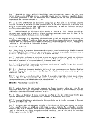 385- ( ) A pensão por morte, tendo por beneficiários) o(s) dependente(s), consistirá em uma renda
mensal correspondente a 80% do valor da aposentadoria que o segurado recebia ou a que teria direito,
se estivesse aposentado na data do falecimento, mais tantas parcelas de 10% quantos forem os
dependentes, até o máximo de duas. 8213 - 75
386- ( ) O auxílio-acidente tem por beneficiário o segurado que ficou com sua capacidade funcional
reduzida, resultante de seqüelas apuradas após a consolidação das lesões decorrentes de acidente. Esse
auxílio é devido imediatamente após a cessação do auxílio-doença e pode ser cumulado com outro
beneficio.exceto, aposentadoria. 8213 - 86
387- ( ) A aposentadoria por idade depende do período de carência de cento e oitenta contribuições
mensais e será devida após o segurado urbano completar sessenta e cinco anos de idade, se for
homem, ou sessenta anos de idade, se for mulher. 8213 - 48
388- ( ) A habilitação e a reabilitação profissionais são devidas ao segurado e, na medida das
possibilidades do órgão da Previdência Social, ao seu dependente, independentemente de período de
carência, a fim de proporcionar aos incapacitados total ou parcialmente para o trabalho, meios para a
(re)educação e a (re)adaptação profissional. RPS 136
Na Previdência Social,
399- ( ) para efeito de benefícios, é assegurada a contagem recíproca de tempo de serviço prestado à
administração pública federal, caso em que os diferentes regimes se compensarão financeiramente e,
observada a compensação, não haverá período de carência. RPS 125
400- ( ) a contagem recíproca de tempo de serviço não admite contagem em dobro ou em outras
condições especiais, mas esse tempo será considerado para efeito da determinação dos percentuais de
acréscimo do coeficiente de cálculo do beneficio, quando for o caso. RPS 132
401- ( ) não é permitido o recebimento conjunto de aposentadoria e auxílio-doença, bem como de
saláriomaternidade e auxílio-doença. 8213 - 124
402- ( ) a filiação do segurado facultativo decorre do seu cadastramento no Regime Geral de
Previdência Social, desde que essa inscrição seja formalizada com o pagamento da primeira
contribuição. RPS 20
403- ( ) pode ocorrer o reconhecimento de filiação de segurado em período em que o exercício da
atividade não exija filiação obrigatória. No entanto, esse período só será averbado, se houver a
correspondente indenização pelas contribuições não-pagas.RPS 122
0 Instituto Nacional do Seguro Social
405- ( ) poderá desistir da ação judicial proposta ou efetuar transação judicial por meío de seu
procurador, desde que haja a precedente anuência do Procurador-Geral ou do Presidente do Instituto,
dependendo do valor econômico da pretensão. RPS 353
406- ( ) não pode descontar da renda mensal do beneficio o valor de contribuições devidas pelo
segurado à Previdência Social, salvo se houver a anuência do beneficiário. 8213 - 115
407- ( ) processará justificação administrativa de dependente que pretender comprovar o óbito do
segurado obrigatório. RPS 142
408- ( ) expedirá, caso seja solicitada, certidão de inexistência de débito dos Estados, do Distrito
Federal e dos Municípios, em relação às contribuições devidas ao Instituto. Tal certificação é condição
necessária para que os referidos entes públicos possam receber as transferências dos recursos do
Fundo de Participação dos Estados e do Distrito Federal (FPE) e do Fundo de Participação dos Municípios
(FPM), respectivamente. RPS 257 – V - A
GABARITO DOS TESTES
 