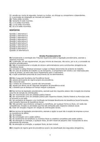 III. pensão por morte do segurado, homem ou mulher, ao cônjuge ou companheiro e dependentes.
IV. a promoção da integração ao mercado de trabalho.
A) Todos estão corretos.
B) Somente IV está incorreto.
C) I e II estão incorretos.
D) I e III estão incorretos.
E) III e IV estão incorretos.
RESPOSTAS
Questão 1 alternativa C
Questão 2 alternativa B
Questão 3 alternativa E
Questão 4 alternativa E
Questão 5 alternativa A
Questão 6 alternativa E
Questão 7 alternativa B
Questão 8 alternativa D
Questão 9 alternativa C
Questão 10 alternativa B
Direito Previdenciário 03
01 Considerando a orientação dos Tribunais Superiores sobre a legislação previdenciária, assinale a
assertiva incorreta.
A) A definição, em ato regulamentar, de grau mínimo de disacusia, não exclui, por si só, a concessão do
benefício previdenciário.
B) Não é inconstitucional a inclusão de sócios e administradores como contribuintes obrigatórios da
Previdência Social.
C) Compete à Justiça Estadual processar e julgar os litígios decorrentes de acidente do trabalho.
D) Em caso de acidente de trabalho ou de transporte, a companheira tem direito a ser indenizada pela
morte do amásio, se entre eles havia impedimento para o matrimônio.
E) A ação acidentária prescinde do exaurimento da via administrativa.
02 Não é segurado facultativo da Previdência Social:
A) pessoa participante de regime próprio de previdência.
B) a dona-de-casa.
C) o síndico de condomínio, quando não remunerado.
D) aquele que deixou de ser segurado obrigatório da previdência social.
E) o bolsista que se dedique em tempo integral a pesquisa.
03 Nos termos da legislação previdenciária, assinale qual dos requisitos abaixo não é exigido da empresa
para fins de isenção de contribuições.
A) Ser reconhecida como de utilidade pública federal.
B) Ser reconhecida como de utilidade pública pelo respectivo Estado, Distrito Federal ou Município onde
se encontre a sua sede.
C) Ser portadora do Registro e do Certificado de Entidade Beneficente de Assistência Social fornecidos
pelo Conselho Nacional de Assistência Social.
D) Não perceber seus diretores vantagens ou benefícios, por qualquer forma ou título, em razão das
competências, funções ou atividades que lhes são atribuídas pelo respectivo estatuto social.
E) Estar em situação irregular em relação às contribuições sociais.
04 Nos termos da legislação previdenciária, assinale a opção na qual não é exigido da empresa a prova
da inexistência de débito.
A) Na licitação.
B) Na contratação com o poder público.
C) No recebimento de benefícios ou incentivo fiscal ou creditício concedidos pelo poder público.
D) Na alienação ou oneração, a qualquer título, de bem móvel de pequeno valor incorporado ao ativo
permanente da empresa.
E) Na alienação ou oneração, a qualquer título, de bem imóvel.
05 A respeito do regime geral de previdência social e da classificação dos segurados obrigatórios,
4
 