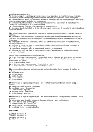 assinale a assertiva incorreta.
A) Como empregado - aquele que presta serviço de natureza urbana ou rural à empresa, em caráter
não-eventual, sob sua subordinação e mediante remuneração, inclusive como diretor empregado.
B) Como trabalhador avulso - quem presta, a diversas empresas, sem vínculo empregatício, serviço de
natureza urbana ou rural definidos em Regulamento.
C) Como contribuinte individual - o ministro de confissão religiosa e o membro de instituto de vida
consagrada, de congregação ou de ordem religiosa.
D) Como empregado - o titular de firma individual urbana ou rural.
E) Como contribuinte individual - o diretor não-empregado e o membro de conselho de administração de
sociedade anônima.
06 A respeito do conceito previdenciário de empresa ou de empregador doméstico, assinale a assertiva
incorreta.
A) Empresa - a firma individual ou sociedade que assume o risco de atividade econômica urbana ou
rural, com fins lucrativos, bem como os órgãos e entidades da administração pública direta, indireta ou
fundacional.
B) Empregador doméstico - a pessoa ou família que admite a seu serviço, sem finalidade lucrativa,
empregado doméstico.
C) Equipara-se à empresa, para os efeitos da Lei 8.213/91, o contribuinte individual em relação a
segurado que lhe presta serviço.
D) Equipara-se à empresa, para os efeitos da Lei 8.213/91, a cooperativa.
E) Equipara-se à empresa, para os efeitos da Lei 8.213/91, a associação ou entidade de qualquer
natureza ou finalidade.
07 Não constitui receita das contribuições sociais:
A) as das empresas, incidentes sobre a remuneração paga ou creditada aos segurados a seu serviço.
B) as dos empregadores domésticos, incidentes sobre o salário-de-contribuição dos empregados
domésticos a seu serviço.
C) as provenientes da União.
D) as das empresas, incidentes sobre o faturamento e o lucro.
E) as incidentes sobre a receita de concursos de prognósticos.
08 A respeito dos períodos de carência, assinale qual dos benefícios abaixo necessita de período de
carência:
A) Pensão por morte.
B) Auxílio-reclusão.
C) Salário-família.
D) Auxílio-acidente.
E) Auxílio-doença.
09 Com relação às espécies de prestações e aos beneficiários correspondentes, assinale a opção
incorreta.
A) Aposentadoria por invalidez - segurado.
B) Pensão por morte - dependente.
C) Salário-família - segurado.
D) Auxílio-acidente - dependente.
E) Auxílio-doença - segurado.
10 Com relação às espécies de prestações e aos períodos de carência correspondentes, assinale a opção
incorreta.
A) Aposentadoria por invalidez oriunda de doença profissional - doze contribuições.
B) Auxílio-doença- doze contribuições.
C) Salário-família - zero contribuições.
D) Auxílio-funeral - zero contribuições.
E) Pensão por morte - zero contribuições.
RESPOSTAS
Questão 1 alternativa D
Questão 2 alternativa A
Questão 3 alternativa E
Questão 4 alternativa D
5
 