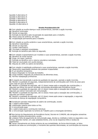 Questão 5 alternativa D
Questão 6 alternativa A
Questão 7 alternativa C
Questão 8 alternativa E
Questão 9 alternativa D
Questão 10 alternativa A
Direito Previdenciário 04
01 Com relação ao auxílio-doença e suas características, assinale a opção incorreta.
A) Benefício continuado.
B) Devido ao segurado.
C) Extinção do benefício pela recuperação da capacidade para o trabalho.
D) Possui prazo de carência, em regra.
E) Incapacitação permanente para o trabalho.
02 Com relação ao auxílio-acidente e suas características, assinale a opção incorreta.
A) Benefício instantâneo.
B) Devido ao segurado.
C) Caráter indenizatório.
D) Vinculado a seqüelas consolidadas.
E) Extinção do benefício pelo óbito do segurado.
03 Com relação à aposentadoria por invalidez e suas características, assinale a opção incorreta.
A) Benefício de renda mensal.
B) Exige, em regra, carência.
C) Extinção do benefício com o retorno voluntário à atividade.
D) Pode ser acumulado com auxílio-doença.
E) Alíquota de 100% do salário-de-benefício.
04 Com relação à reabilitação profissional e suas características, assinale a opção incorreta.
A) Desenvolve capacidades residuais das pessoas incapacitadas.
B) É um benefício temporário.
C) Busca integração no mercado de trabalho.
D) Exige trabalho integrado de profissionais de diferentes áreas.
E) Permite readaptação profissional.
05 A respeito da manutenção e perda da qualidade de segurado, assinale a opção incorreta.
A) Mantém a qualidade de segurado, independentemente de contribuições sem limite de prazo para
quem está em gozo de benefício.
B) Mantém a qualidade de segurado, até 12 (doze) meses após a cessação das contribuições, o
segurado que deixar de exercer atividade remunerada abrangida pela Previdência Social.
C) Mantém a qualidade de segurado, até 12 (doze) meses após a cessação das contribuições, o
segurado que estiver licenciado sem remuneração.
D) Mantém a qualidade de segurado, até 12 (doze) meses após a cessação das contribuições, o
segurado que estiver suspenso.
E) Mantém a qualidade de segurado, até 12 (doze) meses após cessar a segregação, o segurado
acometido de doença de segregação compulsória.
06 Constituem parcelas integrantes do salário de contribuição, exceto:
A) o salário-maternidade.
B) gratificação natalina para todos os fins.
C) a remuneração paga.
D) o salário-base para o contribuinte individual.
E) a remuneração registrada na Carteira de Trabalho para o empregado doméstico.
07 Nos termos do Regulamento da Previdência Social, Decreto-lei 3.048/99, são obrigações acessórias
da relação tributária previdenciária, exceto:
A) preparar folha de pagamento da remuneração paga, devida ou creditada a todos os segurados a seu
serviço, devendo manter, em cada estabelecimento, uma via da respectiva folha e recibos de
pagamentos.
B) lançar mensalmente em títulos próprios de sua contabilidade, de forma discriminada, os fatos
geradores de todas as contribuições, o montante das quantias descontadas, as contribuições da empresa
6
 
