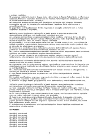 e os totais recolhidos.
C) prestar ao Instituto Nacional do Seguro Social e à Secretaria da Receita Federal todas as informações
cadastrais, financeiras e contábeis de interesse dos mesmos, na forma por eles estabelecida, bem como
os esclarecimentos necessários à fiscalização.
D) encaminhar ao sindicato representativo da categoria profissional mais numerosa entre seus
empregados, até o dia dez de cada mês, cópia da Guia da Previdência Social relativamente à
competência anterior.
E) pagar todas contribuições sociais devidas no período de apuração, juntamente com as multas
decorrentes do atraso no pagamento.
08 Nos termos do Regulamento da Previdência Social, analise as assertivas a respeito da
responsabilidade solidária da contribuição social, assinalando a correta.
A) A empresa contratante de serviços executados mediante cessão ou empreitada de mão-de- obra
deverá reter onze por cento do valor bruto da nota fiscal, fatura ou recibo de prestação de serviços e
recolher a importância retida em nome da empresa contratada.
B) O proprietário, o incorporador definido na Lei nº 4.591, de 1964, o dono da obra ou condômino da
unidade imobiliária, cuja contratação da construção, reforma ou acréscimo não envolva cessão de mão-
de-obra, não são solidários com o construtor.
C) Considera-se construtor, para os efeitos do Regulamento da Previdência Social, a pessoa física ou
jurídica que executa obra sob sua responsabilidade, no todo ou em parte.
D) Exclui-se da responsabilidade solidária perante a seguridade social o adquirente de prédio ou unidade
imobiliária que realize a operação com empresa de comercialização.
E) As empresas que integram grupo econômico de qualquer natureza respondem entre si,
solidariamente, pelas obrigações decorrentes do disposto no Regulamento da Previdência Social.
09 Nos termos do Regulamento da Previdência Social, assinale a assertiva correta a respeito da
notificação fiscal de lançamento de débito.
A) Constatada a falta de recolhimento de qualquer contribuição ou outra importância devida nos termos
desse Regulamento, a fiscalização lavrará notificação fiscal de lançamento, após a segunda advertência
ao contribuinte faltoso.
B) A notificação fiscal de lançamento deverá discriminar com clareza e precisão os fatos geradores, as
contribuições devidas e os períodos a que se referem.
C) Não haverá notificação fiscal de lançamento em caso de falta de pagamento de benefício
reembolsado.
D) Recebida a notificação, a empresa, o empregador doméstico ou o segurado terão o prazo de dez dias
para efetuar o pagamento ou apresentar defesa.
E) O crédito não pago, mesmo que questionado na via administrativa, será inscrito em Dívida Ativa.
10 Nos termos do Regulamento da Previdência Social, assinale a assertiva incorreta a respeito do
parcelamento de contribuições e demais importâncias devidas à seguridade social.
A) Caso o segurado contribuinte individual manifeste interesse em recolher contribuições relativas a
período anterior à sua inscrição, a retroação da data do início das contribuições será autorizada, podendo
ser parcelado o pagamento.
B) As contribuições sociais objeto de parcelamento ficam sujeitas, entre outros acréscimos, a juros de
mora, de caráter irrelevável, incidentes sobre o valor atualizado.
C) Poderão ser objeto de parcelamento as contribuições descontadas do segurado empregado.
D) A empresa ou segurado que tenha sido condenado criminalmente por sentença transitada em
julgado, por obter vantagem ilícita em prejuízo da seguridade social ou de suas entidades, não poderá
obter parcelamento de seus débitos.
E) O deferimento do parcelamento pelo Instituto Nacional do Seguro Social fica condicionado ao
pagamento da primeira parcela.
RESPOSTAS
Questão 1 alternativa E
Questão 2 alternativa A
Questão 3 alternativa D
Questão 4 alternativa B
Questão 5 alternativa C
Questão 6 alternativa B
Questão 7 alternativa E
Questão 8 alternativa B
7
 