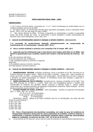 Questão 9 alternativa B
Questão 10 alternativa C
TESTE AUDITOR FISCAL INSS – 2002
OBSERVAÇÕES :
1- Os 5 (cinco) primeiros testes, numerados de “ I a V “ foram formalizados de conformidade com os
modelos adotados nas provas da ESAF.
2- Em alguns testes, as contribuições devidas pelos segurados empregado, avulso e doméstico foram
de 8% , 9% e 11%, por não estar em vigor a CPMF;
3- Nos valores devidos ao INSS, só foram computadas as contribuições a recolher à seguridade
social, não sendo levadas em conta as pertinentes a outras entidades e fundos (contribuições de
terceiros como, para exemplificar, senai, sesc, etc.)
I - AVALIE AS INFORMAÇÕES ABAIXO E MARQUE A OPÇÃO CORRETA : LEI 8.213/91
1- A concessão do auxílio-doença depende, obrigatoriamente, da comprovação do
recolhimento de 12 contribuições mensais (ART. 25-I)
2- Para o auxílio-acidente a carência a ser cumprida é de 12 meses ART. 26-I
3- segurado que fica totalmente cego e cuja doença teve origem após filiar-se ao INSS, tem
direito à aposentadoria por invalidez, mesmo sem cumprir o devido período de carência. 26-
II
a) As três assertivas são falsas.
b) As três assertivas são verdadeiras.
c) São verdadeiras apenas a primeira e a segunda
assertivas.
d) É verdadeira apenas a terceira assertiva.
e) É falsa apenas a primeira assertiva.
II - AVALIE AS INFORMAÇÕES ABAIXO E MARQUE A OPÇÃO CORRETA – LEI 8.213
1- BARRIGUDINHA SELEIDA, contadora autônoma, iniciou a atividade em 01.98. Inscreveu-se no
Instituto Nacional do Seguro Social - INSS em 01.2002 e recolheu , nesse mês , todo o período em
atraso, de 01.98 a 12.2001 . correspondente a 48 contribuições . Em 06.2002 teve um filho e requereu
o benefício de salário-maternidade ao Instituto. A Previdência Social está obrigada a pagar-lhe o
pleiteado benefício ? ART. 25-III
2- NAÍDA NAVINDA NA VOLTA PEREIRA secretária do lar, começou a trabalhar em 01.2001. Teve
sua CTPS assinada em 11.2001 e , a partir, deste mês, sua empregadora passou a recolher suas
contribuições ao Instituto. Em 08.2002, doente, procurou o Instituto tendo a perícia médica
comprovado ser a paciente portadora de patologia incapacitante temporária. Nesta situação , ela terá
direito ao benefício auxílio-doença ? ART. 27-II
3- ÚLTIMO PRAZER DO CASAL ALMEIDA , como empregado, recolheu as seguintes contribuições
para o INSS : ART. 24 – § único
01.75 a 12.76 - 24 contribuições;
01.02 a 03.02 - 03 contribuições;
TOTAL . 27 contribuições,
Atualmente, doente, apesar de já haver recolhido mais de 12 contribuições, ele ainda não terá
direito ao auxílio-doença ?.
a) Sim, Sim, Sim
b) Sim, Sim, Não
c) Sim, Não, Sim
d) Não, Não, Não
e) Não, Sim, Não
III . Para o financiamento dos benefícios concedidos, em razão do grau de incidência de
incapacidade laborativa decorrente de riscos ambientais do trabalho, conforme dispuser o
regulamento, a empresa recolherá contribuição incidente sobre o total das remunerações
pagas ou creditadas, no decorrer de mês, ( Art 22-II da Lei 8.212/91)
a) no percentual de 2% (dois por cento) caso se cuide de empresa em cuja atividade preponderante o
8
 