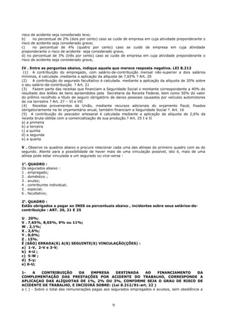 risco de acidente seja considerado leve;
b) no percentual de 2% (dois por cento) caso se cuide de empresa em cuja atividade preponderante o
risco de acidente seja considerado grave;
c) no percentual de 4% (quatro por cento) caso se cuide de empresa em cuja atividade
preponderante o risco de acidente seja considerado grave,
d) no percentual de 3% (três por cento) caso se cuide de empresa em cuja atividade preponderante o
risco de acidente seja considerado grave,
IV . Entre as perguntas abaixo, indique aquela que merece resposta negativa. LEI 8.212
(1) A contribuição do empregado, com salário-de-contribuição mensal não-superior a dois salários
mínimos, é calculada .mediante a aplicação da alíquota de 7,65% ? Art. 20
(2) A contribuição do segurado facultativo é calculada. mediante a aplicação da alíquota de 20% sobre
o seu salário-de-contribuição ? Art. 21
(3) Fazem parte das receitas que financiam a Seguridade Social o montante correspondente a 40% do
resultado dos leilões de bens apreendidos pela Secretaria da Receita Federal, bem como 50% do valor
do prêmio recolhido a título de seguro obrigatório de danos pessoais causados por veículos automotores
de via terrestre ? Art. 27 – VI e VII
(4) Receitas provenientes da União, mediante recursos adicionais do orçamento fiscal, fixados
obrigatoriamente na lei orçamentária anual, também financiam a Seguridade Social ?. Art. 16
(5) A contribuição do pescador artesanal é calculada mediante a aplicação da alíquota de 2,6% da
receita bruta obtida com a comercialização de sua produção.? Art. 25 I e II
a) a primeira
b) a terceira
c) a quinta
d) a segunda
e) a quarta
V . Observe os quadros abaixo e procure relacionar cada uma das alíneas do primeiro quadro com as do
segundo. Atente para a possibilidade de haver mais de uma vinculação possível, isto é, mais de uma
alínea pode estar vinculada a um segurado ou vice-versa :
1o
. QUADRO :
Os segurados abaixo :
1 . empregado;
2 . doméstico ;
3 . avulso;
4 . contribuinte individual;
5 . especial;
6 . facultativo;
2o
. QUADRO :
Estão obrigados a pagar ao INSS os percentuais abaixo , incidentes sobre seus salários-de-
contribuição : ART. 20, 21 E 25
U . 20%;
V . 7,65%, 8,65%, 9% ou 11%;
W . 2,1%;
X . 2,6%;
Y . 0,0%;
Z . 15%.
É (SÃO) ERRADA(S) A(S) SEGUINTE(S) VINCULAÇÃO(ÇÕES) :
a) 1-V, 2-V e 3-V;
b) 4-U ;
c) 5-W ;
d) 5-y;
e) 6-U;
1- A CONTRIBUIÇÃO DA EMPRESA DESTINADA AO FINANCIAMENTO DA
COMPLEMENTAÇÃO DAS PRESTAÇÕES POR ACIDENTE DO TRABALHO, CORRESPONDE A
APLICAÇAO DAS ALÍQUOTAS DE 1%, 2% OU 3%, CONFORME SEJA O GRAU DE RISCO DE
ACIDENTE DE TRABALHO, E INCIDIRÁ SOBRE: (Lei 8.212/91-art. 22 )
a ( ) - Sobre o total das remunerações pagas aos segurados empregados e avulsos, sem obediência a
9
 