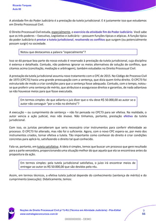 9
66
A atividade fim do Poder Judiciário é a prestação da tutela jurisdicional. E é justamente isso que estudamos
em Direito Processual Civil.
O Direito Processual Civil estuda, especialmente, o exercício da atividade fim do Poder Judiciário. Você sabe
que os três poderes – Executivo, Legislativo e Judiciário – possuem funções típicas e atípicas. A função típica
do poder Judiciário é prestar a tutela jurisdicional, resolvendo os conflitos que surgem (ou potencialmente
possam surgir) na sociedade.
Notou que destacamos a palavra “especialmente”?
Isso se dá porque boa parte do nosso estudo é reservado à prestação da tutela jurisdicional, cuja disciplina
é extensa e detalhada. Contudo, não podemos ignorar os meios alternativos de solução de conflitos, que
citamos acima (conciliação, mediação e arbitragem), também estudados no Direito Processual Civil.
A prestação da tutela jurisdicional assumiu novo tratamento com o CPC de 2015. No Código de Processo Civil
de 1973 (CPC73) havia uma grande preocupação com a sentença, que dizia quem tinha direito. O CPC73 foi
estruturado de modo a criar condições para que a sentença fosse adequada. Contudo, com o tempo, notou-
se que proferir uma sentença de mérito, que atribuísse e assegurasse direitos e garantias, de nada adiantava
se não houvesse meios para que fosse executada.
Em termos simples: de que adianta o juiz dizer que o réu deve R$ 50.000,00 ao autor se o
autor não conseguir “por a mão no dinheiro”?
A execução – ou cumprimento de sentença – não foi pensada no CPC73 para ser efetiva. Na realidade, o
autor vencia a ação judicial, mas não levava. Não tínhamos, portanto, prestação efetiva da tutela
jurisdicional.
Com isso, os juristas perceberam que seria necessário criar instrumentos para conferir efetividade ao
processo. O CPC73 foi alterado, mas não foi o suficiente. Agora, com o novo CPC espera-se, por meio dos
instrumentos criados, tornar efetiva a tutela. Tão importante como conhecer do direito é criar condições
concretas para aplicá-lo, satisfazendo o direito tal qual conhecido.
Fala-se, portanto, em tutela satisfativa. A ideia é simples, temos que buscar um processo que gere resultado
para a parte vencedora, proporcionando uma situação melhor do que aquela que ela se encontrava antes da
propositura da ação.
Em termos simples: pela tutela jurisdicional satisfativa, o juízo irá encontrar meios de
entregar ao autor os R$ 50.000,00 que são devidos pelo réu.
Assim, em termos técnicos, a efetiva tutela judicial depende do conhecimento (sentença de mérito) e do
cumprimento (execução). Didaticamente, temos:
Ricardo Torques
Aula 00
Noções de Direito Processual Civil p/ TJ-RJ (Técnico em Atividade Judiciária) - Pós-Edital
www.estrategiaconcursos.com.br
0
00000000000 - DEMO
 