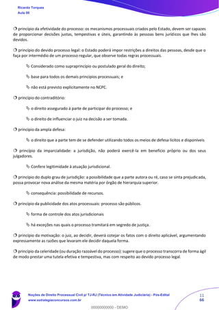11
66
 princípio da efetividade do processo: os mecanismos processuais criados pelo Estado, devem ser capazes
de proporcionar decisões justas, tempestivas e úteis, garantindo às pessoas bens jurídicos que lhes são
devidos.
 princípio do devido processo legal: o Estado poderá impor restrições a direitos das pessoas, desde que o
faça por intermédio de um processo regular, que observe todas regras processuais.
 Considerado como supraprincípio ou postulado geral do direito;
 base para todos os demais princípios processuais; e
 não está previsto explicitamente no NCPC.
 princípio do contraditório:
 o direito assegurado à parte de participar do processo; e
 o direito de influenciar o juiz na decisão a ser tomada.
 princípio da ampla defesa:
 o direito que a parte tem de se defender utilizando todos os meios de defesa lícitos e disponíveis
 princípio da imparcialidade: a jurisdição, não poderá exercê-la em benefício próprio ou dos seus
julgadores.
 Confere legitimidade à atuação jurisdicional.
 princípio do duplo grau de jurisdição: a possibilidade que a parte autora ou ré, caso se sinta prejudicada,
possa provocar nova análise da mesma matéria por órgão de hierarquia superior.
 consequência: possibilidade de recursos.
 princípio da publicidade dos atos processuais: processo são públicos.
 forma de controle dos atos jurisdicionais
 há exceções nas quais o processo tramitará em segredo de justiça.
 princípio da motivação: o juiz, ao decidir, deverá cotejar os fatos com o direito aplicável, argumentando
expressamente as razões que levaram ele decidir daquela forma.
 princípio da celeridade (ou duração razoável do processo): sugere que o processo transcorra de forma ágil
de modo prestar uma tutela efetiva e tempestiva, mas com respeito ao devido processo legal.
Ricardo Torques
Aula 00
Noções de Direito Processual Civil p/ TJ-RJ (Técnico em Atividade Judiciária) - Pós-Edital
www.estrategiaconcursos.com.br
0
00000000000 - DEMO
 