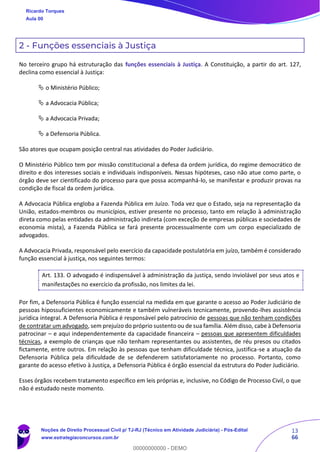 13
66
2 - Funções essenciais à Justiça
No terceiro grupo há estruturação das funções essenciais à Justiça. A Constituição, a partir do art. 127,
declina como essencial à Justiça:
 o Ministério Público;
 a Advocacia Pública;
 a Advocacia Privada;
 a Defensoria Pública.
São atores que ocupam posição central nas atividades do Poder Judiciário.
O Ministério Público tem por missão constitucional a defesa da ordem jurídica, do regime democrático de
direito e dos interesses sociais e individuais indisponíveis. Nessas hipóteses, caso não atue como parte, o
órgão deve ser cientificado do processo para que possa acompanhá-lo, se manifestar e produzir provas na
condição de fiscal da ordem jurídica.
A Advocacia Pública engloba a Fazenda Pública em Juízo. Toda vez que o Estado, seja na representação da
União, estados-membros ou municípios, estiver presente no processo, tanto em relação à administração
direta como pelas entidades da administração indireta (com exceção de empresas públicas e sociedades de
economia mista), a Fazenda Pública se fará presente processualmente com um corpo especializado de
advogados.
A Advocacia Privada, responsável pelo exercício da capacidade postulatória em juízo, também é considerado
função essencial à justiça, nos seguintes termos:
Art. 133. O advogado é indispensável à administração da justiça, sendo inviolável por seus atos e
manifestações no exercício da profissão, nos limites da lei.
Por fim, a Defensoria Pública é função essencial na medida em que garante o acesso ao Poder Judiciário de
pessoas hipossuficientes economicamente e também vulneráveis tecnicamente, provendo-lhes assistência
jurídica integral. A Defensoria Pública é responsável pelo patrocínio de pessoas que não tenham condições
de contratar um advogado, sem prejuízo do próprio sustento ou de sua família. Além disso, cabe à Defensoria
patrocinar – e aqui independentemente da capacidade financeira – pessoas que apresentem dificuldades
técnicas, a exemplo de crianças que não tenham representantes ou assistentes, de réu presos ou citados
fictamente, entre outros. Em relação às pessoas que tenham dificuldade técnica, justifica-se a atuação da
Defensoria Pública pela dificuldade de se defenderem satisfatoriamente no processo. Portanto, como
garante do acesso efetivo à Justiça, a Defensoria Pública é órgão essencial da estrutura do Poder Judiciário.
Esses órgãos recebem tratamento específico em leis próprias e, inclusive, no Código de Processo Civil, o que
não é estudado neste momento.
Ricardo Torques
Aula 00
Noções de Direito Processual Civil p/ TJ-RJ (Técnico em Atividade Judiciária) - Pós-Edital
www.estrategiaconcursos.com.br
0
00000000000 - DEMO
 