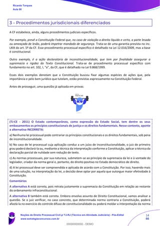 14
66
3 - Procedimentos jurisdicionais diferenciados
A CF estabelece, ainda, alguns procedimentos judiciais específicos.
Por exemplo, prevê a Constituição Federal que, no caso de violação a direito líquido e certo, a parte lesada
ou ameaçada de lesão, poderá impetrar mandado de segurança. Trata-se de uma garantia prevista no inc.
LXIX do art. 5º da CF. Esse procedimento processual específico é detalhado na Lei 12.016/2009, mas a base
é constitucional.
Outro exemplo, é a ação declaratória de inconstitucionalidade, que tem por finalidade assegurar a
supremacia e rigidez do Texto Constitucional. Trata-se de procedimento processual específico com
fundamento no art. 102, I, “a”, da CF, que é detalhado na Lei 9.868/1999.
Esses dois exemplos denotam que a Constituição buscou fixar algumas espécies de ações que, pela
importância e pelo bem jurídico que tutelam, estão previstas expressamente na Constituição Federal.
Antes de prosseguir, uma questão já aplicada em provas:
(TJ-CE - 2011) O Estado contemporâneo, como expressão do Estado Social, tem dentre os seus
embasamentos os princípios constitucionais de justiça e os direitos fundamentais. Nesse contexto, aponte
a alternativa INCORRETA:
a) Nenhuma lei processual pode contrariar os princípios constitucionais e os direitos fundamentais, sob pena
de inconstitucionalidade.
b) No caso de lei processual cuja aplicação conduz a um juízo de inconstitucionalidade, o juiz de primeiro
grau poderá declará-la ou, mediante a técnica da interpretação conforme a Constituição, aplicar a técnica da
declaração parcial de nulidade sem redução de texto.
c) As normas processuais, por sua natureza, submetem-se ao princípio da supremacia da lei e à vontade do
legislador, criador da norma geral e, portanto, do direito positivo no Estado democrático de direito.
d) A lei processual deve ser compreendida e aplicada de acordo com a Constituição. Por isso, havendo mais
de uma solução, na interpretação da lei, a decisão deve optar por aquela que outorgue maior efetividade à
Constituição.
Comentários
A alternativa A está correta, pois retrata justamente a supremacia da Constituição em relação ao restante
do ordenamento infraconstitucional.
A alternativa B também está correta. Embora envolva assunto de Direito Constitucional, vamos analisar a
questão. Se o juiz verificar, no caso concreto, que determinada norma contraria a Constituição, poderá
afastá-la no exercício do controle difuso de constitucionalidade ou poderá moldar a interpretação da norma
Ricardo Torques
Aula 00
Noções de Direito Processual Civil p/ TJ-RJ (Técnico em Atividade Judiciária) - Pós-Edital
www.estrategiaconcursos.com.br
0
00000000000 - DEMO
 