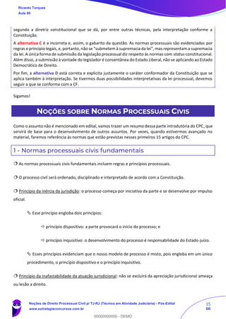 15
66
segundo a diretriz constitucional que se dá, por entre outras técnicas, pela interpretação conforme a
Constituição.
A alternativa C é a incorreta e, assim, o gabarito da questão. As normas processuais são evidenciadas por
regras e princípio legais, e, portanto, não se “submetem à supremacia da lei”, mas representam a supremacia
da lei. A única forma de submissão da legislação processual diz respeito às normas com status constitucional.
Além disso, a submissão à vontade do legislador é consentânea do Estado Liberal, não se aplicando ao Estado
Democrático de Direito.
Por fim, a alternativa D está correta e explicita justamente o caráter conformador da Constituição que se
aplica também à interpretação. Se tivermos duas possibilidades interpretativas da lei processual, devemos
seguir a que se conforma com a CF.
Sigamos!
NOÇÕES SOBRE NORMAS PROCESSUAIS CIVIS
Como o assunto não é mencionado em edital, vamos trazer um resumo dessa parte introdutória do CPC, que
servirá de base para o desenvolvimento de outros assuntos. Por vezes, quando estivermos avançado no
material, faremos referência às normas que estão previstas nesses primeiros 15 artigos do CPC.
1 - Normas processuais civis fundamentais
 As normas processuais civis fundamentais incluem regras e princípios processuais.
 O processo civil será ordenado, disciplinado e interpretado de acordo com a Constituição.
 Princípio da inércia da jurisdição: o processo começa por iniciativa da parte e se desenvolve por impulso
oficial.
 Esse princípio engloba dois princípios:
 princípio dispositivo: a parte provocará o início do processo; e
 princípio inquisitivo: o desenvolvimento do processo é responsabilidade do Estado-juízo.
 Esses princípios evidenciam que o nosso modelo de processo é misto, pois engloba em um único
procedimento, o princípio dispositivo e o princípio inquisitivo.
 Princípio da inafastabilidade da atuação jurisdicional: não se excluirá da apreciação jurisdicional ameaça
ou lesão a direito.
Ricardo Torques
Aula 00
Noções de Direito Processual Civil p/ TJ-RJ (Técnico em Atividade Judiciária) - Pós-Edital
www.estrategiaconcursos.com.br
0
00000000000 - DEMO
 