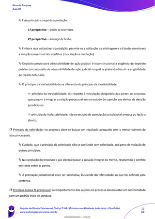 16
66
 Esse princípio comporta a proteção:
1ª perspectiva – lesões já ocorridas.
2ª perspectiva – ameaça de lesão.
 Embora seja inafastável a jurisdição, permite-se a utilização da arbitragem e o Estado incentivará
a solução consensual dos conflitos (conciliação e mediação).
 Depósito prévio para admissibilidade de ação judicial: é inconstitucional a exigência de depósito
prévio como requisito de admissibilidade de ação judicial na qual se pretenda discutir a exigibilidade
de crédito tributário.
 O princípio da inafastabilidade se diferencia do princípio da inevitabilidade
 princípio da inevitabilidade: diz respeito à vinculação obrigatória das partes ao processo,
que passam a integrar a relação processual em um estado de sujeição aos efeitos da decisão
jurisdicional.
 princípio da inafastabilidade: não se excluirá da apreciação jurisdicional ameaça ou lesão a
direito.
 Princípio da celeridade: no processo deve-se buscar um resultado adequado com o menor número de
atos processuais.
 Cuidado, que o princípio da celeridade não se confunde com celeridade, sob pena de violação de
outros princípios.
 Na condução do processo o juiz deverá buscar a solução integral do mérito, resolvendo o conflito
existente entre as partes.
 A prestação jurisdicional deve ser satisfativa, buscando dar efetividade ao que foi definido pela
sentença.
 Princípio da boa-fé processual: o comportamento dos sujeitos no processo deverá estar em conformidade
com um padrão ético de conduta.
Ricardo Torques
Aula 00
Noções de Direito Processual Civil p/ TJ-RJ (Técnico em Atividade Judiciária) - Pós-Edital
www.estrategiaconcursos.com.br
0
00000000000 - DEMO
 