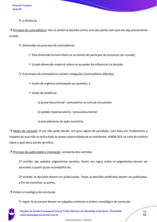 18
66
 a eficiência.
 Princípio do contraditório: não se proferirá decisão contra uma das partes sem que ela seja previamente
ouvida.
 Dimensões do princípio do contraditório:
 Pela dimensão formal refere-se ao direito de participar do processo (ser ouvido).
 Já pela dimensão material refere-se ao poder de influenciar na decisão.
 O princípio do contraditório contém mitigações (contraditório diferido):
 tutela de urgência (antecipada ou cautelar); e
 tutela de evidência:
a) prova documental + precedente ou súmula vinculantes
b) pedido reipersecutório + prova documental
c) procedimento de ação monitória.
 Dever de consulta: O juiz não pode decidir, em grau algum de jurisdição, com base em fundamento a
respeito do qual não se tenha dado às partes oportunidade de se manifestar, AINDA QUE se trate de matéria
sobre a qual deva decidir de ofício.
 Princípio da publicidade e motivação: comporta dois sentidos:
1º sentido: são vedados julgamentos secretos. Assim, em regra, todos os julgamentos devem ser
acessíveis a quem quiser acompanhá-los.
2º sentido: as decisões devem ser publicizadas. Todas as decisões proferidas devem ser publicadas,
a fim de cientificar as partes.
 Ordem cronológica de conclusão:
 regra: os processos devem ser julgados conforme a ordem cronológica de conclusão
Ricardo Torques
Aula 00
Noções de Direito Processual Civil p/ TJ-RJ (Técnico em Atividade Judiciária) - Pós-Edital
www.estrategiaconcursos.com.br
0
00000000000 - DEMO
 