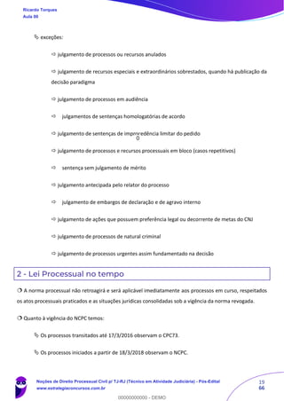 19
66
 exceções:
 julgamento de processos ou recursos anulados
 julgamento de recursos especiais e extraordinários sobrestados, quando há publicação da
decisão paradigma
 julgamento de processos em audiência
 julgamentos de sentenças homologatórias de acordo
 julgamento de sentenças de improcedência limitar do pedido
 julgamento de processos e recursos processuais em bloco (casos repetitivos)
 sentença sem julgamento de mérito
 julgamento antecipada pelo relator do processo
 julgamento de embargos de declaração e de agravo interno
 julgamento de ações que possuem preferência legal ou decorrente de metas do CNJ
 julgamento de processos de natural criminal
 julgamento de processos urgentes assim fundamentado na decisão
2 - Lei Processual no tempo
 A norma processual não retroagirá e será aplicável imediatamente aos processos em curso, respeitados
os atos processuais praticados e as situações jurídicas consolidadas sob a vigência da norma revogada.
 Quanto à vigência do NCPC temos:
 Os processos transitados até 17/3/2016 observam o CPC73.
 Os processos iniciados a partir de 18/3/2018 observam o NCPC.
Ricardo Torques
Aula 00
Noções de Direito Processual Civil p/ TJ-RJ (Técnico em Atividade Judiciária) - Pós-Edital
www.estrategiaconcursos.com.br
0
00000000000 - DEMO
0
 