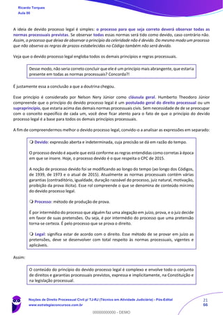 21
66
A ideia de devido processo legal é simples: o processo para que seja correto deverá observar todas as
normas processuais previstas. Se observar todas essas normas será tido como devido, caso contrário não.
Assim, o processo que deixa de observar o princípio da celeridade não é devido. Do mesmo modo um processo
que não observa as regras de prazos estabelecidas no Código também não será devido.
Veja que o devido processo legal engloba todos os demais princípios e regras processuais.
Desse modo, não seria correto concluir que ele é um princípio mais abrangente, que estaria
presente em todas as normas processuais? Concorda?!
É justamente essa a conclusão a que a doutrina chegou.
Esse princípio é considerado por Nelson Nery Júnior como cláusula geral. Humberto Theodoro Júnior
compreende que o princípio do devido processo legal é um postulado geral do direito processual ou um
supraprincípio, que estaria acima das demais normas processuais civis. Sem necessidade de de se preocupar
com o conceito específico de cada um, você deve ficar atento para o fato de que o princípio do devido
processo legal é a base para todos os demais princípios processuais.
A fim de compreendermos melhor o devido processo legal, convido-o a analisar as expressões em separado:
 Devido: expressão aberta e indeterminada, cuja precisão se dá em razão do tempo.
O processo devido é aquele que está conforme as regras entendidas como corretas à época
em que se insere. Hoje, o processo devido é o que respeita o CPC de 2015.
A noção de processo devido foi se modificando ao longo do tempo (ao longo dos Códigos,
de 1939, de 1973 e o atual de 2015). Atualmente as normas processuais contém várias
garantias (contraditório, igualdade, duração razoável do processo, juiz natural, motivação,
proibição da prova ilícita). Esse rol compreende o que se denomina de conteúdo mínimo
do devido processo legal.
 Processo: método de produção de prova.
É por intermédio do processo que alguém faz uma alegação em juízo, prova, e o juiz decide
em favor de suas pretensões. Ou seja, é por intermédio do processo que uma pretensão
torna-se certeza. É pelo processo que se prova o direito.
 Legal: significa estar de acordo com o direito. Esse método de se provar em juízo as
pretensões, deve se desenvolver com total respeito às normas processuais, vigentes e
aplicáveis.
Assim:
O conteúdo do princípio do devido processo legal é complexo e envolve todo o conjunto
de direitos e garantias processuais previstos, expressa e implicitamente, na Constituição e
na legislação processual.
Ricardo Torques
Aula 00
Noções de Direito Processual Civil p/ TJ-RJ (Técnico em Atividade Judiciária) - Pós-Edital
www.estrategiaconcursos.com.br
0
00000000000 - DEMO
 