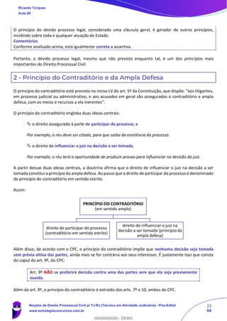 23
66
O princípio do devido processo legal, considerado uma cláusula geral, é gerador de outros princípios,
incidindo sobre toda e qualquer atuação do Estado.
Comentários
Conforme analisado acima, está igualmente correta a assertiva.
Portanto, o devido processo legal, mesmo que não previsto enquanto tal, é um dos princípios mais
importantes do Direito Processual Civil.
2 - Princípio do Contraditório e da Ampla Defesa
O princípio do contraditório está previsto no inciso LV do art. 5º da Constituição, que dispõe: “aos litigantes,
em processo judicial ou administrativo, e aos acusados em geral são assegurados o contraditório e ampla
defesa, com os meios e recursos a ela inerentes”.
O princípio do contraditório engloba duas ideias centrais:
 o direito assegurado à parte de participar do processo; e
Por exemplo, o réu deve ser citado, para que saiba da existência do processo.
 o direito de influenciar o juiz na decisão a ser tomada.
Por exemplo, o réu terá a oportunidade de produzir provas para influenciar na decisão do juiz.
A partir dessas duas ideias centrais, a doutrina afirma que o direito de influenciar o juiz na decisão a ser
tomada constitui o princípio da ampla defesa. Ao passo que o direito de participar do processo é denominado
de princípio do contraditório em sentido estrito.
Assim:
Além disso, de acordo com o CPC, o princípio do contraditório impõe que nenhuma decisão seja tomada
sem prévia oitiva das partes, ainda mais se for contrária aos seus interesses. É justamente isso que consta
do caput do art. 9º, do CPC:
Art. 9º NÃO se proferirá decisão contra uma das partes sem que ela seja previamente
ouvida.
Além do art. 9º, o princípio do contraditório é extraído dos arts. 7º e 10, ambos do CPC.
PRINCÍPIO DO CONTRADITÓRIO
(em sentido amplo)
direito de participar do processo
(contraditório em sentido estrito)
direito de influenciar o juiz na
decisão a ser tomada (princípio da
ampla defesa)
Ricardo Torques
Aula 00
Noções de Direito Processual Civil p/ TJ-RJ (Técnico em Atividade Judiciária) - Pós-Edital
www.estrategiaconcursos.com.br
0
00000000000 - DEMO
 