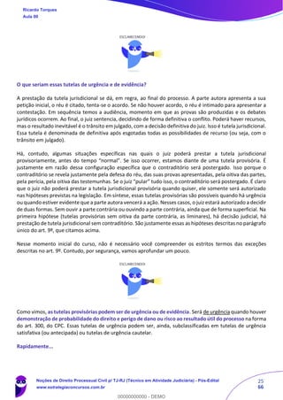 25
66
O que seriam essas tutelas de urgência e de evidência?
A prestação da tutela jurisdicional se dá, em regra, ao final do processo. A parte autora apresenta a sua
petição inicial, o réu é citado, tenta-se o acordo. Se não houver acordo, o réu é intimado para apresentar a
contestação. Em sequência temos a audiência, momento em que as provas são produzidas e os debates
jurídicos ocorrem. Ao final, o juiz sentencia, decidindo de forma definitiva o conflito. Poderá haver recursos,
mas o resultado inevitável é o trânsito em julgado, com a decisão definitiva do juiz. Isso é tutela jurisdicional.
Essa tutela é denominada de definitiva após esgotadas todas as possibilidades de recurso (ou seja, com o
trânsito em julgado).
Há, contudo, algumas situações específicas nas quais o juiz poderá prestar a tutela jurisdicional
provisoriamente, antes do tempo “normal”. Se isso ocorrer, estamos diante de uma tutela provisória. É
justamente em razão dessa configuração específica que o contraditório será postergado. Isso porque o
contraditório se revela justamente pela defesa do réu, das suas provas apresentadas, pela oitiva das partes,
pela perícia, pela oitiva das testemunhas. Se o juiz “pular” tudo isso, o contraditório será postergado. É claro
que o juiz não poderá prestar a tutela jurisdicional provisória quando quiser, ele somente será autorizado
nas hipóteses previstas na legislação. Em síntese, essas tutelas provisórias são possíveis quando há urgência
ou quando estiver evidente que a parte autora vencerá a ação. Nesses casos, o juiz estará autorizado a decidir
de duas formas. Sem ouvir a parte contrária ou ouvindo a parte contrária, ainda que de forma superficial. Na
primeira hipótese (tutelas provisórias sem oitiva da parte contrária, as liminares), há decisão judicial, há
prestação de tutela jurisdicional sem contraditório. São justamente essas as hipóteses descritas no parágrafo
único do art. 9º, que citamos acima.
Nesse momento inicial do curso, não é necessário você compreender os estritos termos das exceções
descritas no art. 9º. Contudo, por segurança, vamos aprofundar um pouco.
Como vimos, as tutelas provisórias podem ser de urgência ou de evidência. Será de urgência quando houver
demonstração de probabilidade do direito e perigo de dano ou risco ao resultado útil do processo na forma
do art. 300, do CPC. Essas tutelas de urgência podem ser, ainda, subclassificadas em tutelas de urgência
satisfativa (ou antecipada) ou tutelas de urgência cautelar.
Rapidamente...
Ricardo Torques
Aula 00
Noções de Direito Processual Civil p/ TJ-RJ (Técnico em Atividade Judiciária) - Pós-Edital
www.estrategiaconcursos.com.br
0
00000000000 - DEMO
 