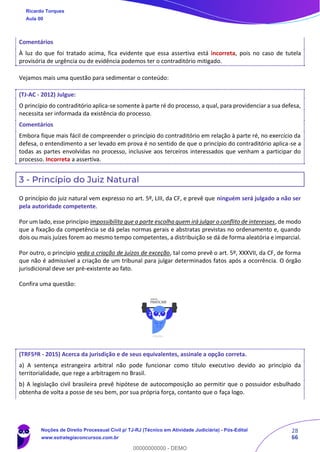 28
66
Comentários
À luz do que foi tratado acima, fica evidente que essa assertiva está incorreta, pois no caso de tutela
provisória de urgência ou de evidência podemos ter o contraditório mitigado.
Vejamos mais uma questão para sedimentar o conteúdo:
(TJ-AC - 2012) Julgue:
O princípio do contraditório aplica-se somente à parte ré do processo, a qual, para providenciar a sua defesa,
necessita ser informada da existência do processo.
Comentários
Embora fique mais fácil de compreender o princípio do contraditório em relação à parte ré, no exercício da
defesa, o entendimento a ser levado em prova é no sentido de que o princípio do contraditório aplica-se a
todas as partes envolvidas no processo, inclusive aos terceiros interessados que venham a participar do
processo. Incorreta a assertiva.
3 - Princípio do Juiz Natural
O princípio do juiz natural vem expresso no art. 5º, LIII, da CF, e prevê que ninguém será julgado a não ser
pela autoridade competente.
Por um lado, esse princípio impossibilita que a parte escolha quem irá julgar o conflito de interesses, de modo
que a fixação da competência se dá pelas normas gerais e abstratas previstas no ordenamento e, quando
dois ou mais juízes forem ao mesmo tempo competentes, a distribuição se dá de forma aleatória e imparcial.
Por outro, o princípio veda a criação de juízos de exceção, tal como prevê o art. 5º, XXXVII, da CF, de forma
que não é admissível a criação de um tribunal para julgar determinados fatos após a ocorrência. O órgão
jurisdicional deve ser pré-existente ao fato.
Confira uma questão:
(TRF5ªR - 2015) Acerca da jurisdição e de seus equivalentes, assinale a opção correta.
a) A sentença estrangeira arbitral não pode funcionar como título executivo devido ao princípio da
territorialidade, que rege a arbitragem no Brasil.
b) A legislação civil brasileira prevê hipótese de autocomposição ao permitir que o possuidor esbulhado
obtenha de volta a posse de seu bem, por sua própria força, contanto que o faça logo.
Ricardo Torques
Aula 00
Noções de Direito Processual Civil p/ TJ-RJ (Técnico em Atividade Judiciária) - Pós-Edital
www.estrategiaconcursos.com.br
0
00000000000 - DEMO
 