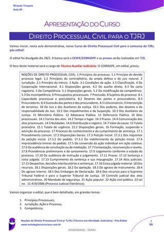 2
66
APRESENTAÇÃODOCURSO
DIREITO PROCESSUAL CIVIL PARA O TJRJ
Vamos iniciar, nesta aula demonstrativa, nosso Curso de Direito Processual Civil para o concurso do TJRJ,
pós edital!
O edital foi divulgado dia 28/2. A banca será o CESPE/CEBRASPE e as provas serão realizadas em 7/6.
O foco deste material será o cargo de Técnico Auxiliar Judiciário. O CEBRASPE, em edital, previu:
NOÇÕES DE DIREITO PROCESSUAL CIVIL: 1 Princípios do processo. 1.1 Princípio do devido
processo legal. 1.2 Princípios do contraditório, da ampla defesa e do juiz natural. 2
Jurisdição. 2.1 Princípio da inércia. 3 Ação. 3.1 Condições da ação. 3.3 Classificação. 4 Da
Cooperação Internacional. 4.1 Disposições gerais. 4.2 Do auxílio direto. 4.3 Da carta
rogatória. 5 Da Competência. 5.1 Disposições gerais. 5.2 Da modificação da competência.
5.3 Da incompetência. 6 Pressupostos processuais. 7 Preclusão. 8 Sujeitos do processo. 8.1
Capacidade processual e postulatória. 8.2 Deveres das partes e procuradores. 8.3
Procuradores. 8.4 Sucessão das partes e dos procuradores. 8.5 Litisconsórcio. 9 Intervenção
de terceiros. 10 Do Juiz e dos Auxiliares da Justiça. 10.1 Dos poderes, dos deveres e da
responsabilidade do Juiz. 10.2 Dos Impedimentos e da Suspeição. 10.3 Dos Auxiliares da
Justiça. 11 Ministério Público. 12 Advocacia Pública. 13 Defensoria Pública. 14 Atos
processuais. 14.1 Forma dos atos. 14.2 Tempo e lugar. 14.3 Prazos. 14.4 Comunicação dos
atos processuais. 14.5 Nulidades. 14.6 Distribuição e registro. 14.7 Valor da causa. 15 Tutela
provisória. 15.1 Tutela de urgência. 15.2 Disposições gerais. 16 Formação, suspensão e
extinção do processo. 17 Processo de conhecimento e do cumprimento de sentença. 17.1
Procedimento comum. 17.2 Disposições Gerais. 17.3 Petição inicial. 17.3.1 Dos requisitos
da petição inicial. 17.3.2 Do pedido. 17.3.3 Do indeferimento da petição inicial. 17.4
Improcedência liminar do pedido. 17.5 Da conversão da ação individual em ação coletiva.
17.6 Da audiência de conciliação ou de mediação. 17.7 Contestação, reconvenção e revelia.
17.8 Providências preliminares e de saneamento. 17.9 Julgamento conforme o estado do
processo. 17.10 Da audiência de instrução e julgamento. 17.11 Provas. 17.12 Sentença e
coisa julgada. 17.13 Cumprimento da sentença e sua impugnação. 17.14 Atos judiciais.
17.15 Despachos, decisões interlocutórias e sentenças. 17.16 Coisa julgada material.18 Dos
recursos. 18.1 Disposições gerais. 18.2 Da apelação. 18.3 Do agravo de instrumento. 18.4
Do agravo interno. 18.5 Dos Embargos de Declaração. 18.6 Dos recursos para o Supremo
Tribunal Federal e para o Superior Tribunal de Justiça. 19 Controle judicial dos atos
administrativos. 20 Mandado de segurança. 21 Ação popular. 22 Ação civil pública. 23 Lei
no . 11.419/2006 (Processo Judicial Eletrônico).
Vamos organizar o edital, que é bem detalhado, em grandes temas:
1. Princípios Processuais;
2. Jurisdição, Ação e Processo;
3. Competência;
Ricardo Torques
Aula 00
Noções de Direito Processual Civil p/ TJ-RJ (Técnico em Atividade Judiciária) - Pós-Edital
www.estrategiaconcursos.com.br
0
00000000000 - DEMO
 