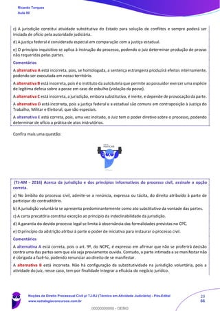 29
66
c) A jurisdição constitui atividade substitutiva do Estado para solução de conflitos e sempre poderá ser
iniciada de ofício pela autoridade judiciária.
d) A justiça federal é considerada especial em comparação com a justiça estadual.
e) O princípio inquisitivo se aplica à instrução do processo, podendo o juiz determinar produção de provas
não requeridas pelas partes.
Comentários
A alternativa A está incorreta, pois, se homologada, a sentença estrangeira produzirá efeitos internamente,
podendo ser executada em nosso território.
A alternativa B está incorreta, pois é o instituto da autotutela que permite ao possuidor exercer uma espécie
de legítima defesa sobre a posse em caso de esbulho (violação da posse).
A alternativa C está incorreta, a jurisdição, embora substitutiva, é inerte, e depende de provocação da parte.
A alternativa D está incorreta, pois a justiça federal e a estadual são comuns em contraposição à Justiça do
Trabalho, Militar e Eleitoral, que são especiais.
A alternativa E está correta, pois, uma vez incitado, o Juiz tem o poder diretivo sobre o processo, podendo
determinar de ofício a prática de atos instrutórios.
Confira mais uma questão:
(TJ-AM - 2016) Acerca da jurisdição e dos princípios informativos do processo civil, assinale a opção
correta.
a) No âmbito do processo civil, admite-se a renúncia, expressa ou tácita, do direito atribuído à parte de
participar do contraditório.
b) A jurisdição voluntária se apresenta predominantemente como ato substitutivo da vontade das partes.
c) A carta precatória constitui exceção ao princípio da indeclinabilidade da jurisdição.
d) A garantia do devido processo legal se limita à observância das formalidades previstas no CPC.
e) O princípio da adstrição atribui à parte o poder de iniciativa para instaurar o processo civil.
Comentários
A alternativa A está correta, pois o art. 9º, do NCPC, é expresso em afirmar que não se proferirá decisão
contra uma das partes sem que ela seja previamente ouvida. Contudo, a parte intimada a se manifestar não
é obrigada a fazê-lo, podendo renunciar ao direito de se manifestar.
A alternativa B está incorreta. Não há configuração da substitutividade na jurisdição voluntária, pois a
atividade do juiz, nesse caso, tem por finalidade integrar a eficácia do negócio jurídico.
Ricardo Torques
Aula 00
Noções de Direito Processual Civil p/ TJ-RJ (Técnico em Atividade Judiciária) - Pós-Edital
www.estrategiaconcursos.com.br
0
00000000000 - DEMO
==0==
 