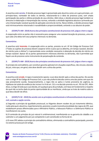 31
66
A assertiva está correta. O devido processo legal é apresentado pela doutrina como um supra princípio, um
princípio-base, norteador de todos os demais, relacionando-se à ideia de processo justo, com ampla
participação das partes e efetiva proteção de seus direitos. Além disso, o devido processo legal também se
direciona à elaboração e interpretação das normas, evitando a atividade legislativa abusiva e primando por
uma interpretação razoável quando da aplicação concreta da norma. Nesse âmbito, o devido processo legal
está intrinsecamente relacionado à razoabilidade e proporcionalidade, evitando o uso abusivo do poder.
2. (CESPE/TJ-AM - 2019) Acerca dos princípios constitucionais do processo civil, julgue o item a seguir.
A cooperação entre as partes não é necessária para assegurar uma razoável duração do processo, uma vez
que cada uma delas tem seus próprios interesses na demanda.
Comentários
A assertiva está incorreta. A cooperação entre as partes, prevista no art. 6º do Código de Processo Civil
("Todos os sujeitos do processo devem cooperar entre si para que se obtenha, em tempo razoável, decisão
de mérito justa e efetiva"), é apresentada como condição necessária à obtenção da decisão de mérito em
tempo razoável. Apesar de as partes apresentarem interesses distintos na demanda, não é permitido que
façam uso do processo como instrumento de perpetuação da contenda.
3. (CESPE/TJ-AM - 2019) Acerca dos princípios constitucionais do processo civil, julgue o item a seguir.
O princípio do contraditório, por constituir garantia aplicável em situações específicas, não vincula a decisão
do juiz, visto que, em geral, este deve decidir sem a oitiva das partes.
Comentários
A assertiva está errada. A regra é exatamente oposta: o juiz deve decidir após a oitiva das partes. De acordo
com o artigo 9º do Código de Processo Civil, o juiz não proferirá decisão contra uma das partes sem que ela
seja previamente ouvida. Excepcionalmente, a regra não se aplica à tutela provisória de urgência, às
hipóteses de tutela de evidência dos incisos II e III do art. 311 e na decisão prevista no art. 701 do CPC. Além
disso, o artigo 10 veda que o juiz decida, em qualquer grau de jurisdição, com base em fundamento a respeito
do qual não se tenha dado às partes oportunidade de se manifestar, ainda que se trate de matéria sobre a
qual deva decidir de ofício.
4. (CESPE/TJ-SC - 2019) De acordo com os princípios constitucionais e infraconstitucionais do processo
civil, assinale a opção correta.
a) Segundo o princípio da igualdade processual, os litigantes devem receber do juiz tratamento idêntico,
razão pela qual a doutrina, majoritariamente, posiciona-se pela inconstitucionalidade das regras do CPC, que
estabelecem prazos diferenciados para o Ministério Público, a Advocacia Pública e a Defensoria Pública se
manifestarem nos autos.
b) O conteúdo do princípio do juiz natural é unidimensional, manifestando-se na garantia do cidadão a se
submeter a um julgamento por juiz competente e pré-constituído na forma da lei.
c) O novo CPC adotou o princípio do contraditório efetivo, eliminando o contraditório postecipado, previsto
no sistema processual civil antigo.
Ricardo Torques
Aula 00
Noções de Direito Processual Civil p/ TJ-RJ (Técnico em Atividade Judiciária) - Pós-Edital
www.estrategiaconcursos.com.br
0
00000000000 - DEMO
 