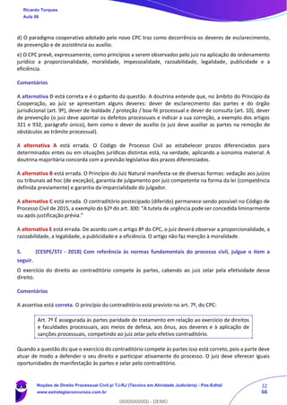 32
66
d) O paradigma cooperativo adotado pelo novo CPC traz como decorrência os deveres de esclarecimento,
de prevenção e de assistência ou auxílio.
e) O CPC prevê, expressamente, como princípios a serem observados pelo juiz na aplicação do ordenamento
jurídico a proporcionalidade, moralidade, impessoalidade, razoabilidade, legalidade, publicidade e a
eficiência.
Comentários
A alternativa D está correta e é o gabarito da questão. A doutrina entende que, no âmbito do Princípio da
Cooperação, ao juiz se apresentam alguns deveres: dever de esclarecimento das partes e do órgão
jurisdicional (art. 9º), dever de lealdade / proteção / boa-fé processual e dever de consulta (art. 10), dever
de prevenção (o juiz deve apontar os defeitos processuais e indicar a sua correção, a exemplo dos artigos
321 e 932, parágrafo único), bem como o dever de auxílio (o juiz deve auxiliar as partes na remoção de
obstáculos ao trâmite processual).
A alternativa A está errada. O Código de Processo Civil ao estabelecer prazos diferenciados para
determinados entes ou em situações jurídicas distintas está, na verdade, aplicando a isonomia material. A
doutrina majoritária concorda com a previsão legislativa dos prazos diferenciados.
A alternativa B está errada. O Princípio do Juiz Natural manifesta-se de diversas formas: vedação aos juízos
ou tribunais ad hoc (de exceção), garantia de julgamento por juiz competente na forma da lei (competência
definida previamente) e garantia da imparcialidade do julgador.
A alternativa C está errada. O contraditório postecipado (diferido) permanece sendo possível no Código de
Processo Civil de 2015, a exemplo do §2º do art. 300: "A tutela de urgência pode ser concedida liminarmente
ou após justificação prévia."
A alternativa E está errada. De acordo com o artigo 8º do CPC, o juiz deverá observar a proporcionalidade, a
razoabilidade, a legalidade, a publicidade e a eficiência. O artigo não faz menção à moralidade.
5. (CESPE/STJ - 2018) Com referência às normas fundamentais do processo civil, julgue o item a
seguir.
O exercício do direito ao contraditório compete às partes, cabendo ao juiz zelar pela efetividade desse
direito.
Comentários
A assertiva está correta. O princípio do contraditório está previsto no art. 7º, do CPC:
Art. 7º É assegurada às partes paridade de tratamento em relação ao exercício de direitos
e faculdades processuais, aos meios de defesa, aos ônus, aos deveres e à aplicação de
sanções processuais, competindo ao juiz zelar pelo efetivo contraditório.
Quando a questão diz que o exercício do contraditório compete às partes isso está correto, pois a parte deve
atuar de modo a defender o seu direito e participar ativamente do processo. O juiz deve oferecer iguais
oportunidades de manifestação às partes e zelar pelo contraditório.
Ricardo Torques
Aula 00
Noções de Direito Processual Civil p/ TJ-RJ (Técnico em Atividade Judiciária) - Pós-Edital
www.estrategiaconcursos.com.br
0
00000000000 - DEMO
 