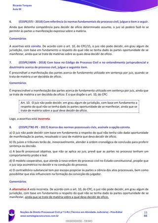 33
66
6. (CESPE/STJ - 2018) Com referência às normas fundamentais do processo civil, julgue o item a seguir.
Ainda que detenha competência para decidir de ofício determinado assunto, o juiz só poderá fazê-lo se
permitir às partes a manifestação expressa sobre a matéria.
Comentários
A assertiva está correta. De acordo com o art. 10, do CPC/15, o juiz não pode decidir, em grau algum de
jurisdição, com base em fundamento a respeito do qual não se tenha dado às partes oportunidade de se
manifestar, ainda que se trate de matérias sobre as quais deva decidir de ofício.
7. (CESPE/ABIN - 2018) Com base no Código de Processo Civil e no entendimento jurisprudencial e
doutrinário acerca de processo civil, julgue o seguinte item.
É prescindível a manifestação das partes acerca de fundamento utilizado em sentença por juiz, quando se
trata de matéria a ser decidida de ofício.
Comentários
É imprescindível a manifestação das partes acerca de fundamento utilizado em sentença por juiz, ainda que
se trate de matéria a ser decidida de ofício. É o que dispõe o art. 10, do CPC:
Art. 10. O juiz não pode decidir, em grau algum de jurisdição, com base em fundamento a
respeito do qual não se tenha dado às partes oportunidade de se manifestar, ainda que se
trate de matéria sobre a qual deva decidir de ofício.
Logo, a assertiva está incorreta.
8. (CESPE/TRE-PE - 2017) Acerca das normas processuais civis, assinale a opção correta.
a) O juiz não pode decidir com base em fundamento a respeito do qual não tenha sido dada oportunidade
de manifestação às partes, ressalvado o caso de matéria que deva decidir de ofício.
b) Os juízes e tribunais terão de, inexoravelmente, atender à ordem cronológica de conclusão para proferir
sentença ou decisão.
c) A boa-fé processual objetiva, que não se aplica ao juiz, prevê que as partes no processo tenham um
comportamento probo e leal.
d) O modelo cooperativo, que atende à nova ordem do processo civil no Estado constitucional, propõe que
o juiz seja assimétrico no decidir e na condução do processo.
e) O contraditório substancial tem por escopo propiciar às partes a ciência dos atos processuais, bem como
possibilitar que elas influenciem na formação da convicção do julgador.
Comentários
A alternativa A está incorreta. De acordo com o art. 10, do CPC, o juiz não pode decidir, em grau algum de
jurisdição, com base em fundamento a respeito do qual não se tenha dado às partes oportunidade de se
manifestar, ainda que se trate de matéria sobre a qual deva decidir de ofício.
Ricardo Torques
Aula 00
Noções de Direito Processual Civil p/ TJ-RJ (Técnico em Atividade Judiciária) - Pós-Edital
www.estrategiaconcursos.com.br
0
00000000000 - DEMO
 