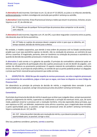 34
66
A alternativa B está incorreta. Com base no art. 12, da Lei nº 13.105/15, os juízes e os tribunais atenderão,
preferencialmente, à ordem cronológica de conclusão para proferir sentença ou acórdão.
A alternativa C está incorreta. A boa-fé processual alcança a todos que atuam no processo, inclusive, ao juiz.
Vejamos o art. 5º, da referida Lei:
Art. 5o
Aquele que de qualquer forma participa do processo deve comportar-se de acordo
com a boa-fé.
A alternativa D está incorreta. Segundo o art. 6º, do CPC, o juiz deve resguardar a isonomia entre as partes,
não devendo atuar de forma assimétrica.
Art. 6o
Todos os sujeitos do processo devem cooperar entre si para que se obtenha, em
tempo razoável, decisão de mérito justa e efetiva.
Na verdade, o modelo cooperativo, que atende à nova ordem do processo civil no Estado constitucional,
propõe que o juiz seja assimétrico apenas no decidir, não na condução do processo, ao contrário do que
afirma a assertiva. O magistrado, portanto, deve ser isonômico na condução do processo e assimétrico no
quando da decisão das questões processuais e materiais da causa.
A alternativa E está correta e é o gabarito da questão. O princípio do contraditório substancial pode ser
definido como a garantia de participação ativa dos sujeitos processuais no ato de decidir do julgador, com
caráter de influência no provimento jurisdicional. O aspecto material do contraditório remete, conforme
ensina a doutrina, ao princípio da ampla defesa, no sentido de que as partes poderão produzir as alegações
e provas que forem necessárias para provarem que estão corretas.
9. (CESPE/TCE-PA - 2016) No que diz respeito às normas processuais, aos atos e negócios processuais
e aos honorários de sucumbência, julgue o item que se segue, com base no disposto no novo Código de
Processo Civil.
Em observância ao princípio da primazia da decisão de mérito, o magistrado deve conceder à parte
oportunidade para, se possível, corrigir vício processual antes de proferir sentença terminativa.
Comentários
O princípio da primazia da decisão de mérito é aquele que vai dizer que o julgador deve, sempre que possível,
priorizar o julgamento do mérito, superando ou viabilizando a correção de eventuais vícios, que, de outro
modo, poderiam encerrar o processo sem a resolução meritória. Uma das expressões desse princípio, que
vem expressa no CPC, vai defender, exatamente como afirma a assertiva, que o magistrado deve conceder
à parte oportunidade para, se possível, corrigir vício processual antes de proferir sentença terminativa.
Vejam o conteúdo do art. 317, do CPC:
Art. 317. Antes de proferir decisão sem resolução de mérito, o juiz deverá conceder à parte
oportunidade para, se possível, corrigir o vício.
Dito isso, podemos considerar, portanto, correta a assertiva.
Ricardo Torques
Aula 00
Noções de Direito Processual Civil p/ TJ-RJ (Técnico em Atividade Judiciária) - Pós-Edital
www.estrategiaconcursos.com.br
0
00000000000 - DEMO
 